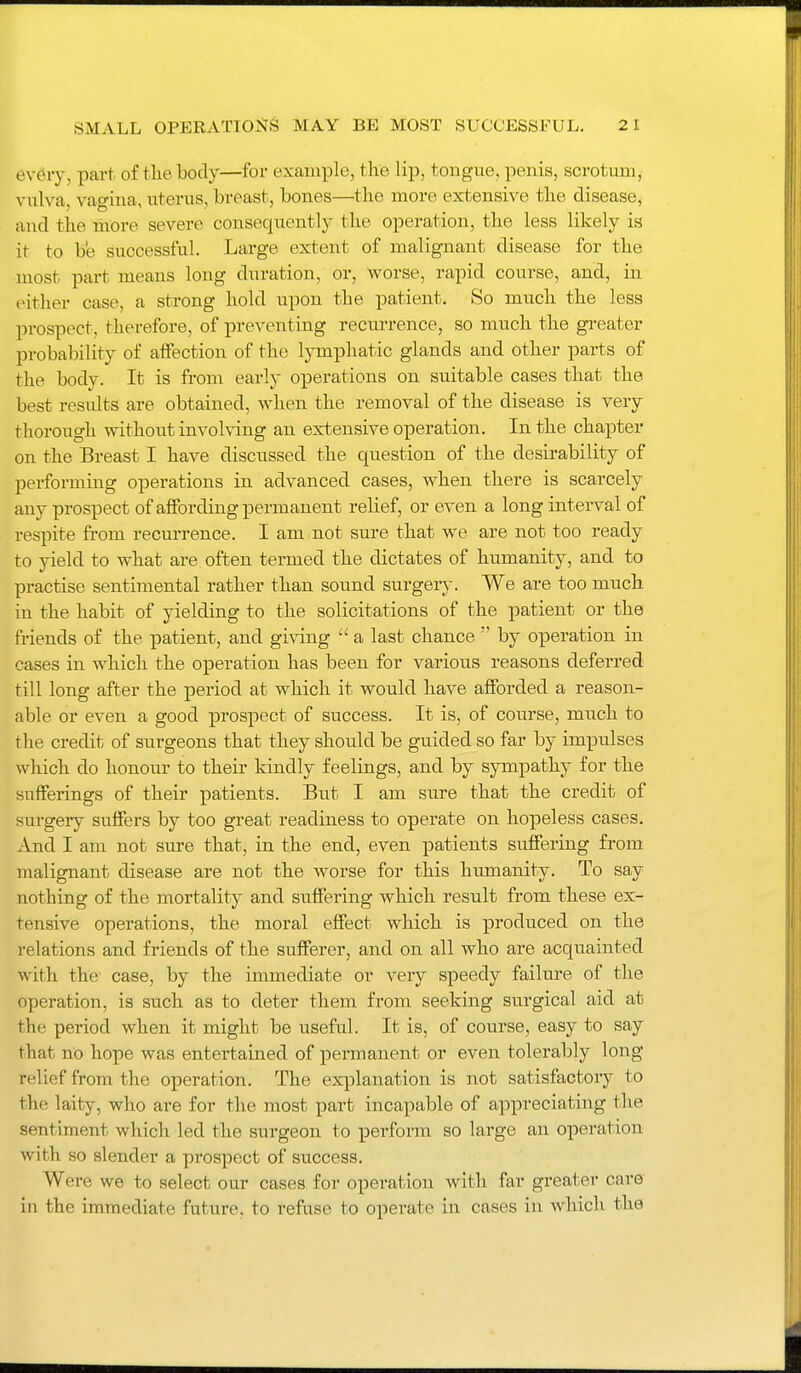 every, part of tlie body—for example, the lip, tongue, penis, scrotum, vulva, vagina, uterus, breast, bones—tlie more extensive the disease, and the more severe consequently the operation, the less likely is it to be successful. Large extent of malignant disease for the most part means long duration, or, worse, rapid course, and, in either case, a strong hold upon the patient. So much the less prospect, therefore, of preventing reciu-rence, so much the gi-eater probability of affection of the lymphatic glands and other parts of the body. It is from early operations on suitable cases that the best results are obtained, when the removal of the disease is very thorough without involving an extensive operation. In the chapter on the Breast I have discussed the question of the desirability of performing operations in advanced cases, when there is scarcely any prospect of affording permanent relief, or even a long interval of respite from recurrence. I am not sure that we are not too ready to yield to what are often termed the dictates of humanity, and to practise sentimental rather than sound surgery. We are too much in the habit of yielding to the solicitations of the patient or the friends of the patient, and giving  a last chance  by operation in cases in which the operation has been for various reasons deferred till long after the period at which it would have afforded a reason- able or even a good prospect of success. It is, of course, much to the credit of surgeons that they should be guided so far by impulses which do honour to their kindly feelings, and by sympathy for the sufferings of their patients. But I am snve that the credit of surgery suffers by too great readiness to operate on hopeless cases. And I am not sure that, in the end, even patients suffering from malignant disease are not the worse for this humanity. To say nothing of the mortality and suffering which result from these ex- tensive operations, the moral effect which is produced on the relations and friends of the sufferer, and on all who are acquainted with the case, by the immediate or very speedy failure of the operation, is such as to deter them from seeking surgical aid at the period when it might be useful. It is, of course, easy to say that no hope was entertained of permanent or even tolerably long relief from the operation. The explanation is not satisfactory to the laity, who are for the most part incapable of appreciating the sentiment which led the surgeon to perform so large an operation with so slender a prospect of success. Were we to select our cases for operation with far greater car© in the immediate future, to refuse to operate in cases in which the