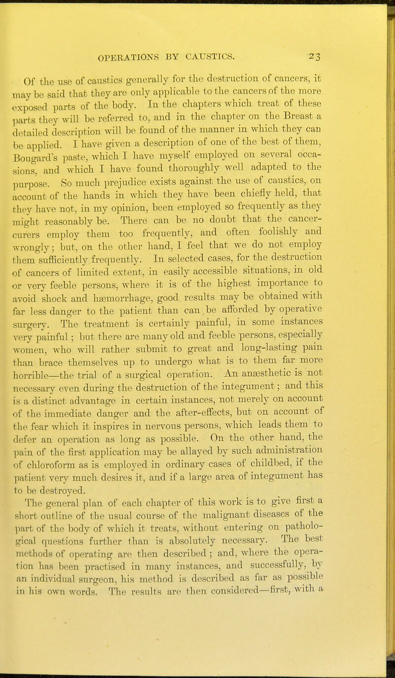 Of the use of caustics generally for the destruction of cancers, it mnj be said that they are only applicable to the cancers of the more exposed parts of the body. In the chapters which treat of these parts they will be referred to, and in the chapter on the Breast a detailed description will be found of the manner in which they can be applied. I have given a description of one of the best of them, Bougard's paste, which I have myself employed on several occa- sions, and which I have found thoroughly well adapted to the purpose. So much prejudice exists against the use of caustics, on account of the hands in which they have been chiefly held, that they have not, in my opinion, been employed so frequently as they might reasonably be. There can be no doubt that the cancer- curers employ them too frequently, and often foolishly and wrongly; but, on the other hand, I feel that we do not employ them sufficiently.frequently. In selected cases, for the destruction of cancers of limited extent, in easily accessible situations, in old or very feeble persons, where it is of the highest importance to avoid shock and hasmorrhage, good results may be obtained with far less danger to the patient than can .be afforded by operative surgery. The treatment is certainly painful, in some instances very painful; but there are many old and feeble persons, especially women, who will rather submit to great and long-lasting pain than brace themselves up to undergo what is to them far more horrible—the trial of a surgical operation. An anassthetic is not necessary even during the destruction of the integument; and this is a distinct advantage in certain instances, not merely on account of the immediate danger and the after-effects, but on account of the fear which it inspires in nervous persons, which leads them to defer an operation as long as possible. On the other hand, the ])&m of the first application may be allayed by such administration of chloroform as is employed in ordinary cases of childbed, if the patient very much desires it, and if a large area of integument has to be destroyed. The general plan of each chapter of this work is to give first a short outline of the usual course of the malignant diseases of the jvart of the body of which it treats, without entering on patholo- gical questions further than is absolutely necessary. The best methods of operating are then described ; and, where the opera- tion has been practised in many instances, and successfully, by an individual surgeon, his method is described as far as possible in his own words. The results arc then considered—first, with a