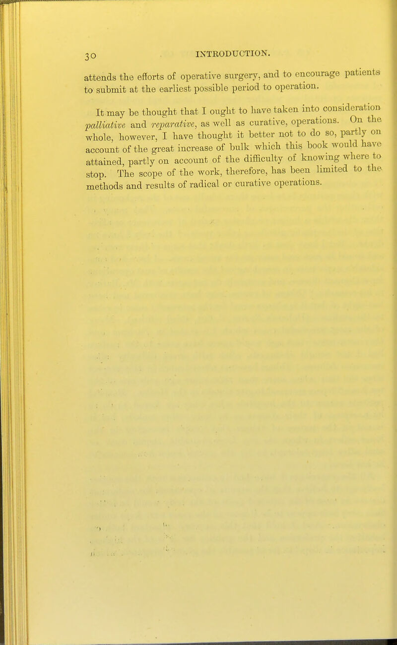 attends the efforts of operative surgery, and to encourage patients to submit at the earliest possible period to operation. It.may be thought that I ought to have taken into consideration- palliative and reparative, as well as curative, operations. On the whole, however, I have thought it better not to do so, partly on account of the great increase of bulk which this book would have attained, partly on account of the difficulty of knowing where to stop. The scope of the work, therefore, has been limited to the methods and results of radical or curative operations.