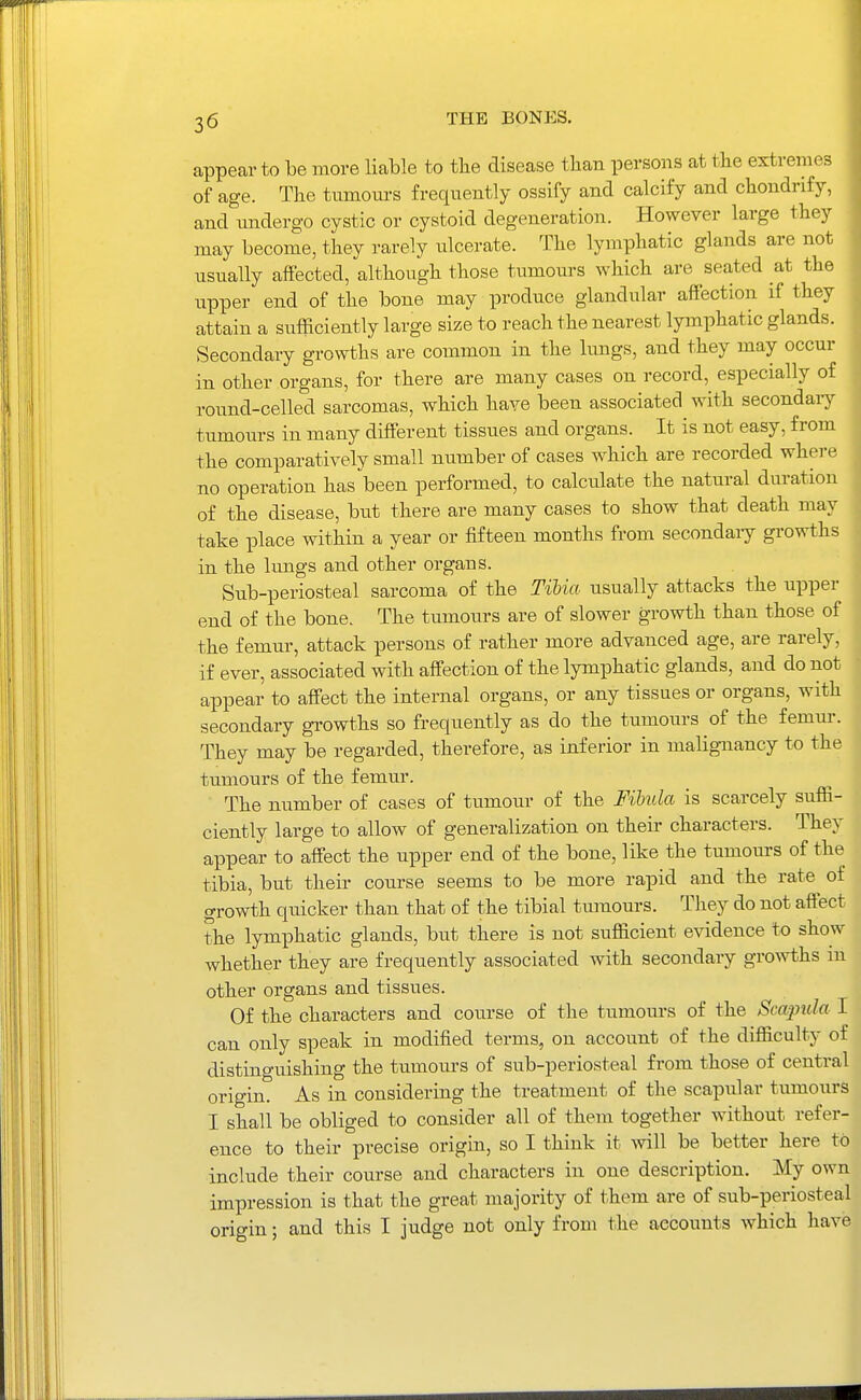 appear to he more liable to the disease tlian persons at the extremes of age. The tumom-s frequently ossify and calcify and chondnfy, and undergo cystic or cystoid degeneration. However large they may become, they rarely ulcerate. The lymphatic glands are not usually affected, although those tumours which are seated at the upper end of the bone may produce glandular affection if they attain a sufficiently large size to reach the nearest lymphatic glands. Secondary growths are common in the lungs, and they may occur in other organs, for there are many cases on record, especially of round-celled sarcomas, which have been associated with secondaiy tumours in many different tissues and organs. It is not easy, from the comparatively small niimber of cases which are recorded whei-e no operation has been performed, to calculate the natural duration of the disease, but there are many cases to show that death may take place within a year or fifteen months from secondaiy growths in the lungs and other organs. Sub-periosteal sarcoma of the Tihia usually attacks the upper end of the bone. The tumours are of slower growth than those of the femur, attack persons of rather more advanced age, are rarely, if ever, associated with affection of the lymphatic glands, and do not appear to affect the internal organs, or any tissues or organs, with secondary gi-owths so frequently as do the tumours of the femm-. They may be regarded, therefore, as inferior in malignancy to the tumours of the femur. The number of cases of tumour of the Fibula is scarcely suffi- ciently large to allow of generalization on their characters. They appear to affect the upper end of the bone, like the tumours of the tibia, but their course seems to be more rapid and the rate of growth quicker than that of the tibial tumours. They do not affect the lymphatic glands, but there is not sufficient evidence to show whether they are frequently associated with secondary gro^vths in other organs and tissues. Of the characters and course of the tumours of the Scapula I can only speak in modified terms, on account of the difficulty of distinguishing the tumours of sub-periosteal from those of central origin. As in considering the treatment of the scapular tumours I shall be obliged to consider all of them together without refer- ence to their precise origin, so I think it will be better here to include their course and characters in one description. My own impression is that the great majority of them are of sub-periosteal origin; and this I judge not only from the accounts which have