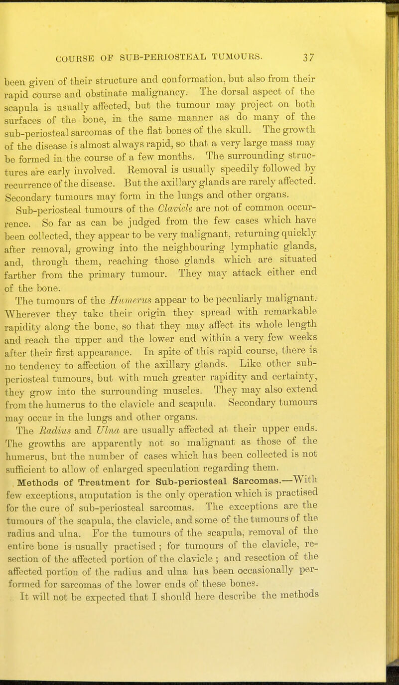been o-iven of their st.mcture and conformation, but also from their rapid com-se and obstinate malignancy. The dorsal aspect of the scapula is usually affected, but the tumour may project on both surfaces of the bone, in the same manner as do many of the sub-periosteal sarcomas of the flat bones of the skull. The growth of the disease is almost always rapid, so that a very large mass may be formed in the course of a few months. The surrounding struc- tures are early involved. Eemoval is usually speedily followed by recurrence of the disease. But the axillary glands are rarely aifected. Secondary tumours may form in the lungs and other organs. Sub-periosteal tumours of the Clavicle are not of common occur- rence. So far as can be judged from the few cases which have been collected, they appear to be very malignant, returning quickly after removal, growing into the neighbouring lymphatic glands, and, through them, reaching those glands which are situated farther from the primary tumour. They may attack either end of the bone. The tumours of the Hiuncriis appear to be peculiarly malignant. Wherever they take their origin they spread with remarkable rapidity along the bone, so that they may affect its whole length and reach the upper and the lower end within a very few weeks after their first appearance. In spite of this rapid course, there is no tendency to affection of the axillary glands. Like other sub- periosteal tumours, but with much greater rapidity and certainty, they grow into the surrounding muscles. They may also extend from the humerus to the clavicle and scapula. Secondary tumours may occur in the lungs and other organs. The Radius and Ulna are usually affected at their upper ends. The growths are apparently not so malignant as those of the humerus, but the number of cases which has been collected is not sufficient to allow of enlarged speculation regarding them. Methods of Treatment for Sub-periosteal Sarcomas.—With few exceptions, amputation is the only operation which is practised for the cure of sub-periosteal sarcomas. The exceptions are the tumours of the scapula, the clavicle, and some of the tumours of the radius and ulna. For the tumours of the scapula, removal of the entire bone is usually practised ; for tumours of the clavicle, re- section of the affected portion of the clavicle ; and resection of the affected portion of the radius and ulna has been occasionally per- formed for sarcomas of the lower ends of these bones. It will not be expected that I should here describe the methods