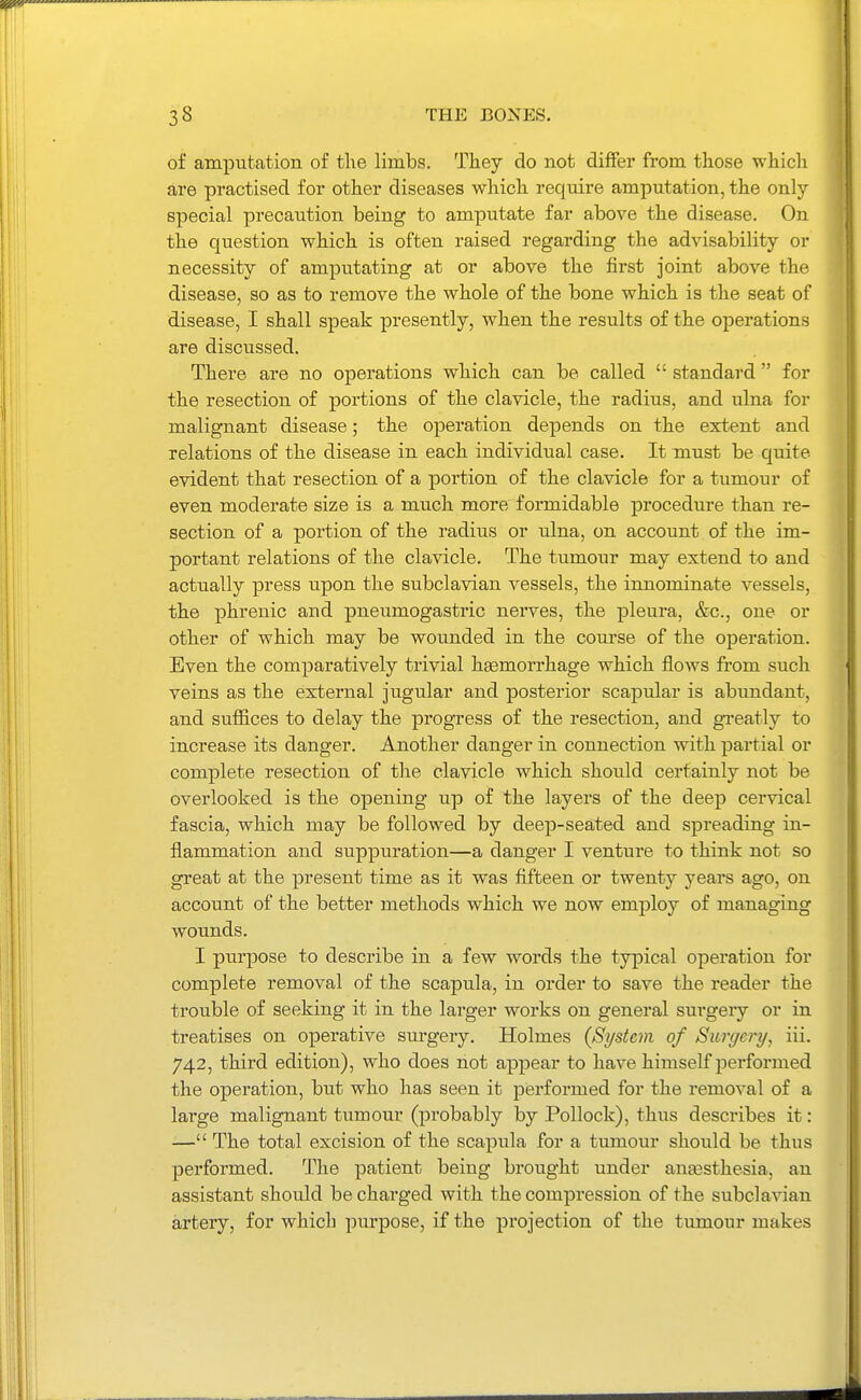 of amputation of the limbs. They do not differ from those which are practised for other diseases which require amputation, the only special precaution being to amputate far above the disease. On the question which is often raised regarding the advisability or necessity of amputating at or above the first joint above the disease, so as to remove the whole of the bone which is the seat of disease, I shall speak presently, when the results of the operations are discussed. There are no operations which can be called  standard for the resection of portions of the clavicle, the radius, and ulna for malignant disease; the operation depends on the extent and relations of the disease in each individual case. It must be quite evident that resection of a portion of the clavicle for a tumour of even moderate size is a much more formidable procedure than re- section of a portion of the radius or ulna, on account of the im- portant relations of the clavicle. The tumour may extend to and actually press upon the subclavian vessels, the innominate vessels, the phrenic and pneumogastric nerves, the pleura, &c., one or other of which may be wounded in the course of the operation. Even the comparatively trivial hasmorrhage which flows from such veins as the external jugular and posterior scapular is abundant, and suffices to delay the progress of the resection, and gi-eatly to increase its danger. Another danger in connection with partial or complete resection of the clavicle which should certainly not be overlooked is the opening up of the layers of the deep cervical fascia, which may be followed by deep-seated and spreading in- flammation and suppuration—a danger I venture to think not so great at the present time as it was fifteen or twenty years ago, on account of the better methods which we now employ of managing wounds. I purpose to describe in a few words the typical operation for complete removal of the scapula, in order to save the reader the trouble of seeking it in the larger works on general surgery or in treatises on operative surgery. Holmes (System of Surgery, iii. 742, third edition), who does not appear to have himself performed the operation, but who has seen it performed for the removal of a large malignant tumour (probably by Pollock), thus describes it: — The total excision of the scapula for a tumour should be thus performed. The patient being brought under anaasthesia, an assistant should be charged with the compression of the subclavian artery, for which purpose, if the projection of the tumour makes