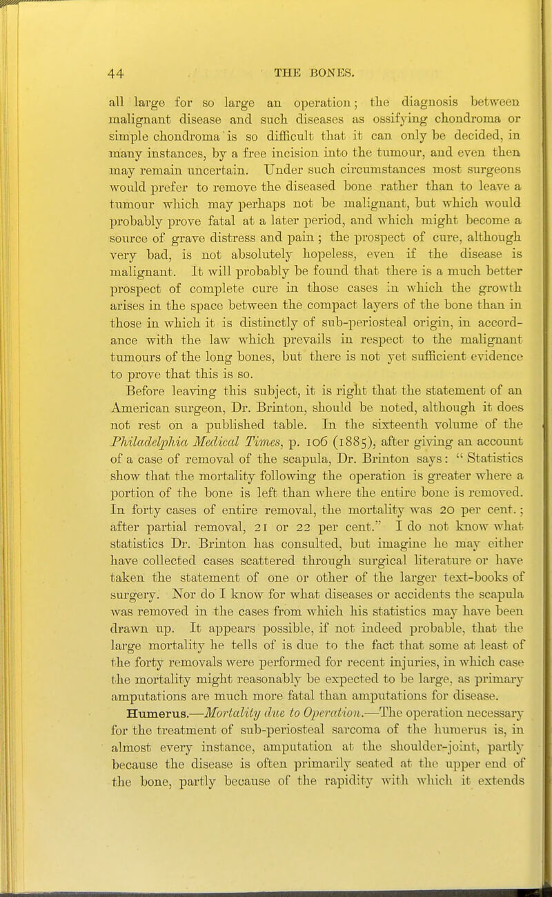 all large for so large an operation; tlie diagnosis between malignant disease and such diseases as ossifying chondroma or simple chondroma' is so difficult that it can only be decided, in many instances, by a free incision into the tumour, and even then may remain uncertain. Under such circumstances most surgeons would prefer to remove the diseased bone rather than to leave a tumour which may perhaps not be malignant, but which would probably prove fatal at a later period, and which might become a source of grave distress and pain ; the prospect of cure, although very bad, is not absolutely hopeless, even if the disease is malignant. It will probably be found that there is a much better prospect of complete cure in those cases in which the growth arises in the space between the compact layers of the bone than in those in which it is distinctly of sub-periosteal origin, in accord- ance with the law which prevails in respect to the malignant tumours of the long bones, but there is not yet sufficient evidence to prove that this is so. Before leaving this subject, it is right that the statement of an American surgeon, Dr. Brinton, should be noted, although it does not rest on a published table. In the sixteenth volume of the Fhiladelphia Medical Times, p. lo6 (1885), after giving an account of a case of removal of the scapula. Dr. Brinton says:  Statistics show that the mortality following the operation is greater where a portion of the bone is left than where the entire bone is removed. In forty cases of entire removal, the mortality was 20 per cent.; after partial removal, 21 or 22 per cent. I do not know what statistics Dr. Brinton has consulted, but imagine he may either have collected cases scattered through surgical literature or have taken the statement of one or other of the larger text-books of surgery. Nor do I know for what diseases or accidents the scapula was removed in the cases from which his statistics may have been drawn up. It appears possible, if not indeed probable, that the large mortality he tells of is due to the fact that some at least of the forty removals were performed for recent injuries, in which case the mortality might reasonably be expected to be large, as primaiy amputations are much more fatal than amputations for disease. Humerus.—Mortality due to Operat ion .—The operation necessary for the treatment of sub-periosteal sarcoma of the humerus is, in almost every instance, amputation at the shoulder-joint, partly because the disease is often primarily seated at the upper end of the bone, partly because of the rapidity with which it extends