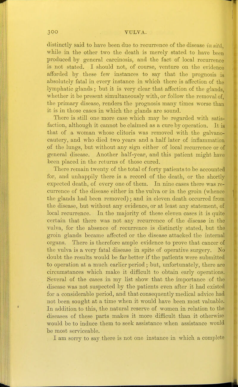 distinctly said to have been due to recux'rence of the disease in sitH^ while in the other two the death is merely stated to have been produced by general carcinosis, and the fact of local recurrence is not stated. I should not, of course, venture on the evidence afforded by these few instances to say that the prognosis is absolutely fatal in every instance in which there is affection of the lymphatic glands ; but it is very clear that affection of the glands, whether it be present simultaneously with, or follow the removal of, the primary disease, renders the prognosis many times worse than it is in those cases in which the glands are sound. There is still one more case which may be regarded with satis- faction, although it cannot be claimed as a cure by operation. It is that of a woman whose clitoris was removed with the galvano- cautery, and who died two years and a half later of inflammation of the lungs, but without any sign either of local recurrence or of general disease. Another half-year, and this patient might have been placed in the returns of those cured. There remain twenty of the total of forty patients to be accounted for, and unhappily there is a record of the death, or the shortly exjDected death, of every one of them. In nine cases there was re- currence of the disease either in the vulva or in the gi'oin (whence the glands had been removed) ; and in eleven death occm-red from the disease, but without any evidence, or at least any statement, of local recurrence. In the majority of these eleven cases it is quite certain that there was not any recurrence of the disease in the vulva, for the absence of recurrence is distinctly stated, but the groin glands became affected or the disease attacked tLe internal organs. There is therefore ample evidence to prove that cancer of the vulva is a very fatal disease in spite of operative sui'gery. No doubt the results would be far better if the patients were submitted to operation at a much earlier period; but, unfortunately, there are circumstances which make it difficult to obtain early operations. Several of the cases in my list show that the importance of the disease was not suspected by the patients even after it had existed for a considerable period, and that consequently medical advice had not been sought at a time when it would have been most valuable. In addition to this, the natural reserve of women in relation to the diseases of these parts makes it more difiicult than it otherwise would be to induce them to seek assistance when assistance would be most serviceable. I am sorry to say there is not one instance in which a complete