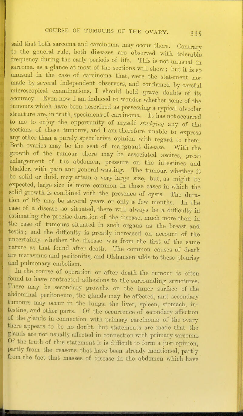 said that both sarcoma and carcinoma may occur there. Contraiy to the g-eneral rule, both diseases aro observed with tolerable frequency during the early periods of life. This is not unusual in sarcoma, as a glance at most of the sections will show ; but it is so unusual in the case of carcinoma that, were the statement not made by several independent observers, and confirmed by careful microscopical examinations, I should hold grave doubts of its accuracy. Even now I am induced to wonder whether some of the tumours which have been described as possessing a typical alveolar structure are, in truth, specimens of carcinoma. It has not occurred to me to enjoy the opportunity of myself studying any of the sections of these tumours, and I am therefore unable to express any other than a purely speculative opinion with regard to them. Both ovaries may be the seat of malignant disease. With the gi-owth of the tumour there may be associated ascites, great enlargement of the abdomen, pressure on the intestines and bladder, with pain and general wasting. The tumour, whether it be solid or fluid, may attain a very large size, but, as might be expected, large size is' more common in those cases in which the solid growth is combined with the presence of cysts. The dura- tion of life may be several years or only a few months. In the case of a disease so situated, there will always be a difficulty in estimating the precise duration of the disease, much more than in the case of tumours situated in such organs as the breast and testis; and the difficulty is greatly increased on account of the uncertainty whether the disease was from the first of the same nature as that found after death. The common causes of death are marasmus and peritonitis, and Olshausen adds to these pleurisy and pulmonary embolism. In the course of operation or after death the tumour is often found to have contracted adhesions to the surrounding structures. There may be secondary growths on the inner surface of the abdominal peritoneum, the glands may be affected, and secondary tumours may occur in the lungs, the liver, spleen, stomach, in- testine, and other parts. Of the occurrence of secondary affection of the glands in connection with primary carcinoma of the ovary there appears to be no doubt, but statements are made that the glands are not usually affected in connection with primary sarcoma. Of the truth of this statement it is difficult to form a just opinion, partly from the reasons that have been already mentioned, partly from the fact that masses of disease in the abdomen which have