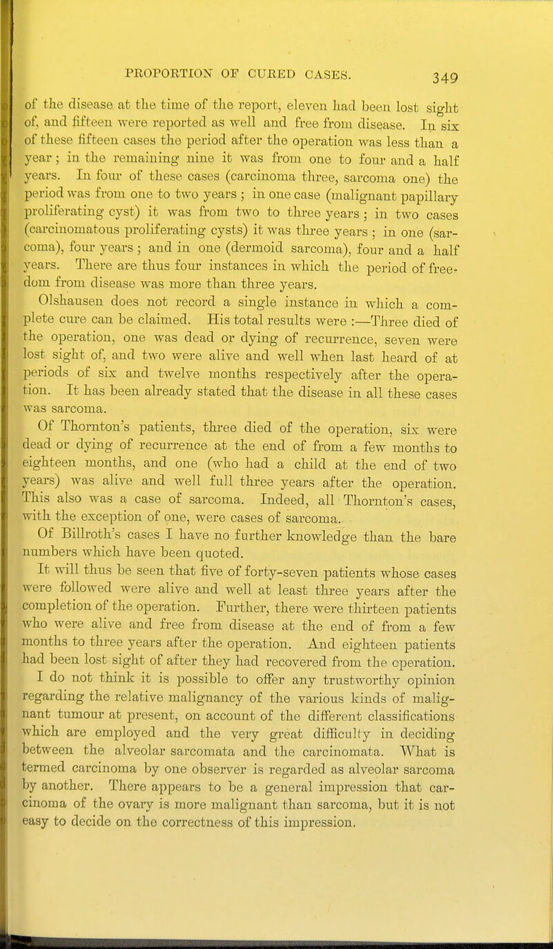 PROPOKTION OF CURED CASES. of the disease at the time of the report, eleven had been lost sight of, and fifteen were reported as well and free from disease. In six of these fifteen cases the period after the operation was less than a year; in the remaining nine it was from one to fom- and a half years. In four of these cases (carcinoma three, sarcoma one) the period was from one to two years ; in one case (malignant papillaiy proliferating cyst) it was from two to three years; in two cases (carcinomatous proliferating cysts) it was three years ; in one (sar- coma), four years ; and in one (dermoid sarcoma), four and a half years. There are thus four instances in which the period of free- dom from disease was more than three years. Olshausen does not record a single instance in which a com- plete cure can be claimed. His total results were :—Three died of the operation, one was dead or dying of recurrence, seven were lost sight of, and two were alive and well when last heard of at periods of six and twelve months respectively after the opera- tion. It has been already stated that the disease in all these cases was sarcoma. Of Thornton's patients, three died of the operation, six were dead or dying of recurrence at the end of from a few months to eighteen months, and one (who had a child at the end of two years) was alive and well full three years after the operation. This also was a case of sarcoma. Indeed, all Thornton's cases, with the exception of one, were cases of sarcoma. Of Billroth's cases I have no further knowledge than the bare numbers which have been quoted. It will thus be seen that five of forty-seven patients whose cases were followed were alive and well at least three years after the completion of the operation. Further, there were thirteen patients who were alive and free from disease at the end of from a few months to three years after the operation. And eighteen patients had been lost sight of after they had recovered from the operation. I do not think it is possible to offer any trustworthy opinion regarding the relative malignancy of the various kinds of malig- nant tumour at present, on account of the different classifications which are employed and the very great difficulty in deciding between the alveolar sarcomata and the carcinomata. What is termed carcinoma by one observer is regarded as alveolar sarcoma by another. There appears to be a general impression that car- cinoma of the ovarii' is more malignant than sarcoma, but it is not easy to decide on the correctness of this impression.