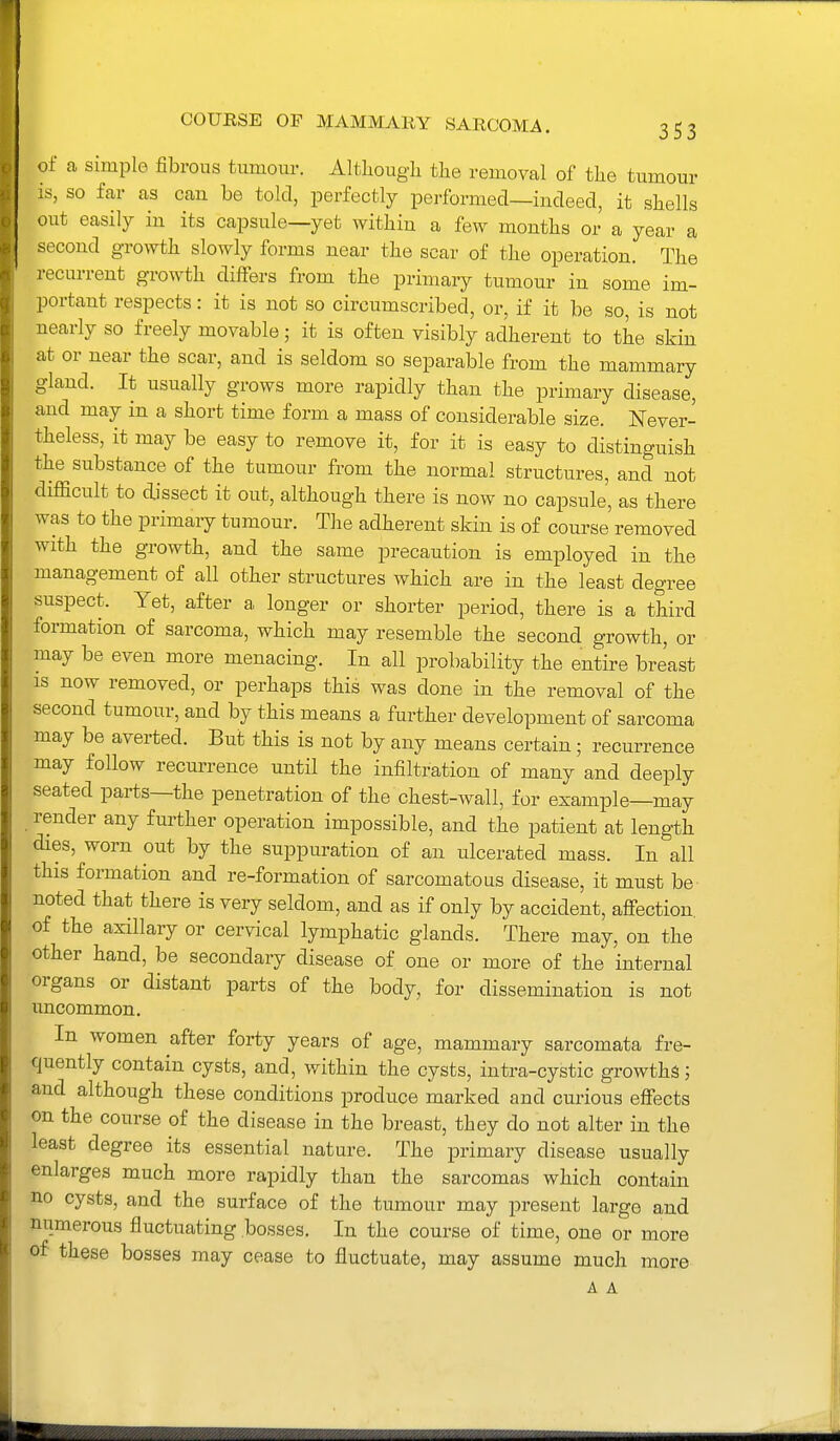 of a simple fibrous tumour. Altliougli the removal of tlie tumour is, so far as can be told, perfectly performed—indeed, it shells out easily in its capsule—yet within a few months or a year a second growth slowly forms near the scar of the operation. The recurrent growth differs from the primary tumour in some im- portant respects: it is not so circumscribed, or, if it be so, is not nearly so freely movable; it is often visibly adherent to the skin at or near the scar, and is seldom so separable from the mammary gland. It usually grows more rapidly than the primary disease, and may in a short time form a mass of considerable size. Never- theless, it may be easy to remove it, for it is easy to distinguish the substance of the tumour from the normal structures, and not difficult to dissect it out, although there is now no capsule', as there was to the primaiy tumour. The adherent skin is of course removed with the growth, and the same precaution is employed in the management of all other structures which are in the least degree suspect. Yet, after a longer or shorter period, there is a third formation of sarcoma, which may resemble the second growth, or may be even more menacing. In all probability the entire breast IS now removed, or perhaps this was done in the removal of the second tumour, and by this means a further development of sarcoma may be averted. But this is not by any means certain; recurrence may follow recurrence until the infiltration of many and deeply seated parts—the penetration of the chest-wall, for example—may render any further operation impossible, and the patient at length dies, worn out by the suppuration of an ulcerated mass. In all this formation and re-formation of sarcomatous disease, it must be noted that there is very seldom, and as if only by accident, afi-ection. of the axillary or cervical lymphatic glands. There may, on the other hand, be secondary disease of one or more of the internal organs or distant parts of the body, for dissemination is not uncommon. In women after forty years of age, mammary sarcomata fre- quently contain cysts, and, within the cysts, intra-cystic growths; and although these conditions produce marked and curious efiects on the course of the disease in the breast, they do not alter in the least degree its essential nature. The primary disease usually enlarges much more rapidly than the sarcomas which contain no cysts, and the surface of the tumour may present large and numerous fluctuating bosses. In the course of time, one or more of these bosses may cease to fluctuate, may assume much more A A