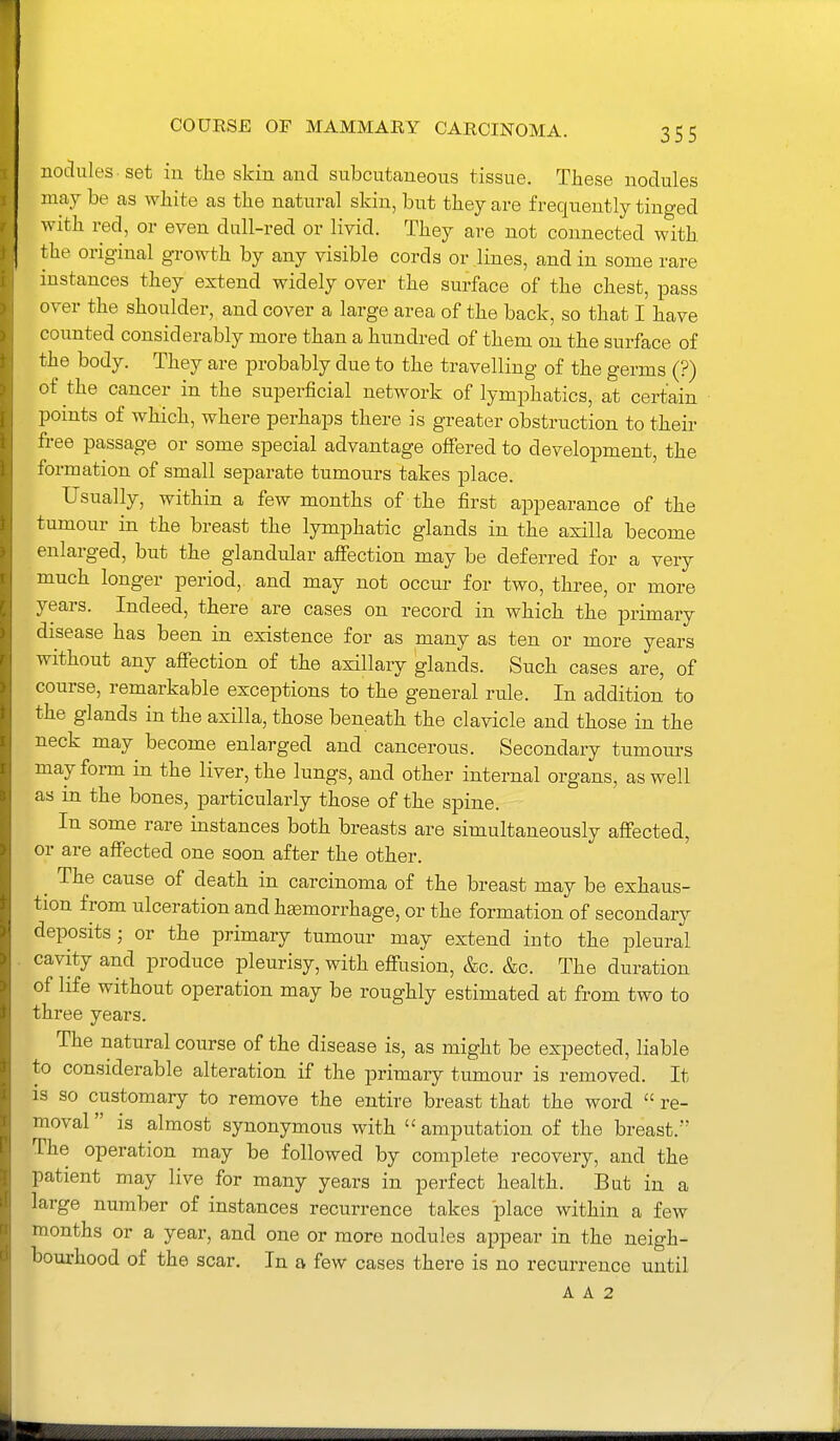 noclules set in tlie skin and subcutaneous tissue. These nodules may be as white as the natural skin, but they are frequently tinged with red, or even dull-red or livid. They ai-e not connected with the original growth by any visible cords or lines, and in some rare instances they extend widely over the surface of the chest, pass over the shoulder, and cover a large area of the back, so that I have counted considerably more than a hundred of them on the surface of the body. They are probably due to the travelling of the germs (?) of the cancer in the superficial network of lymphatics, at certain points of which, where perhaps there is greater obstruction to their free passage or some special advantage offered to development, the formation of small separate tumours takes place. Usually, within a few months of the first appearance of the tumour in the breast the lymphatic glands in the axilla become enlarged, but the glandular affection may be deferred for a very much longer period, and may not occur for two, three, or more years. Indeed, there are cases on record in which the primary disease has been in existence for as many as ten or more years without any affection of the axillary glands. Such cases are, of course, remarkable exceptions to the general rule. In addition to the glands in the axilla, those beneath the clavicle and those in the neck may become enlarged and cancerous. Secondary tumours may form in the liver, the lungs, and other internal organs, as well as in the bones, particularly those of the spine. In some rare instances both breasts are simultaneously aff'ected, or are affected one soon after the other. ^ The cause of death in carcinoma of the breast may be exhaus- tion from ulceration and haemorrhage, or the formation of secondary deposits J or the primary tumour may extend into the pleural cavity and produce pleurisy, with effusion, &c. &c. The duration of life without operation may be roughly estimated at from two to three years. The natural course of the disease is, as might be expected, liable to considerable alteration if the primary tumour is removed. It is so customary to remove the entire breast that the word  re- moval  is almost synonymous with  amputation of the breast. The operation may be followed by complete recovery, and the patient may live for many years in perfect health. But in a large number of instances recurrence takes place within a few months or a year, and one or more nodules appear in the neigh- bourhood of the scar. In a few cases there is no recurrence until A A 2
