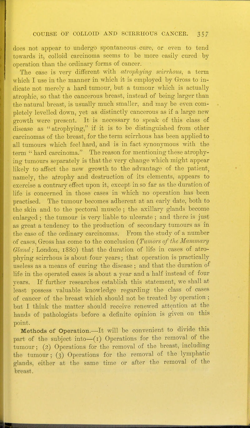 does not appear to undergo spontaneous • cure, or even to tend towards it, colloid carcinoma seems to be more easily cured by operation than the ordinary forms of cancer. The case is very different with atro2Jliying scirrhous, a term which I use in the manner in which it is employed by Gross to in- dicate not merely a hard tumour, but a tumour which is actually atrophic, so that the cancerous breast, instead of being larger than the natural breast, is usually much smaller, and may be even com- pletely levelled down, yet as distinctly cancerous as if a large new growth were present. It is necessary to speak of this class of disease as atrophying, if it is to be distinguished from other carcinomas of the breast, for the term scirrhous has been applied to all tumours which feel hard, and is in fact synonymous with the term  hard carcinoma. The reason for mentioning these atrophy- ing tumom-s separately is that the very cJiange which might appear likely to affect the new growth to the advantage of the patient, namely, the atrophy and destruction of its elements, appears to exercise a contrary effect upon it, except in so far as the duration of life is concerned in those cases in which no operation has been practised. The tumour becomes adherent at an early date, both to the skin and to the pectoral muscle ; the axillaiy glands become enlarged ; the tumour is very liable to ulcerate ; and there is just as great a tendency to the production of secondary tumours as in the case of the ordinary carcinomas. Prom the study of a number of cases, Gross has come to the conclusion {Tumors of the Mammary Gland; London, 1880) that the duration of life in cases of atro- phying scirrhous is aboiit four years; that operation is practically useless as a means of curing the disease ; and that the duration of life in the operated cases is about a year and a half instead of four years. If further researches establish this statement, we shall at least possess valuable knowledge regarding the class of cases of cancer of the breast which should not be treated by operation ; but I think the matter should receive renewed attention at the hands of pathologists before a definite opinion is given on this point. Methods of Operation.—It will be convenient to divide this part of the subject into—(l) Operations for the removal of the tumour; (2) Operations for the removal of the breast, including the tumour; (3) Operations for the removal of the lymphatic glands, either at the same time or after the removal of the breast.