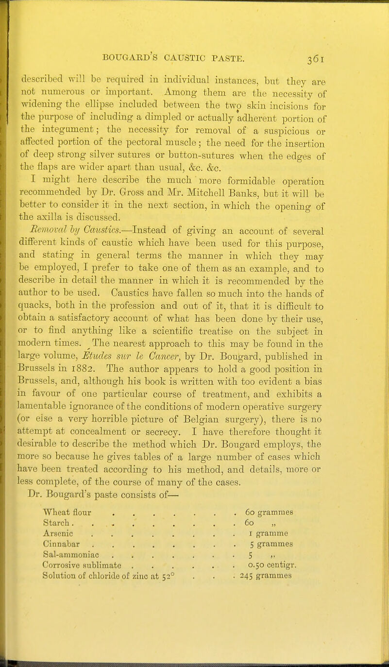 bougard's caustic paste. described will be required in individual instances, but tliey are not numerous or important. Among tliem are the necessity of widening the ellipse included between the two skin incisions for the purpose of including a dimpled or actually adherent portion of the integument; the necessity for removal of a suspicious or affected portion of the pectoral muscle; the need for the insertion of deep strong silver sutures or button-su.tures when the edges of the flaps are wider apart than usual, &c. &c. I might here describe the much more formidable operation recommended by Dr. Gross and Mr. Mitchell Banks, but it will be better to consider it in the next section, in which the opening of the axilla is discussed. Removal hy Caitstics.—Instead of giving an account of several different kinds of caustic which have been used for this purpose, and stating in general terms the manner in which they may be employed, I prefer to take one of them as an example, and to describe in detail the manner in which it is recommended by the author to be used. Caustics have fallen so much into the hands of quacks, both in the profession and out of it, that it is difficult to obtain a satisfactory account of what has been done by their use, or to find anything like a scientific treatise on the subject in modern times. ^ The nearest approach to this may be found in the large volume, Mudes sur le Cancer, by Dr. Bougard, published in Brussels in 1882. The author appears to hold a good position in Brussels, and, although his book is written with too evident a bias in favour of one particular course of treatment, and exhibits a lamentable ignorance of the conditions of modern operative surgery (or else a very horrible picture of Belgian surgery), there is no attempt at concealment or secrecy. I have therefore thought it desirable to describe the method which Dr. Bougard employs, the more so because he gives tables of a large number of eases which have been treated according to his method, and details, more or less complete, of the course of many of the cases. Dr. Bougard's paste consists of— Wheat flour Starch. . . - Arsenic Cinnabar Sal-ammoniac Corrosive sublimate Solution of chloride of zinc at 52° 60 grammes 60 I gramme 5 grammes 5 0.50 centigr. 245 grammes