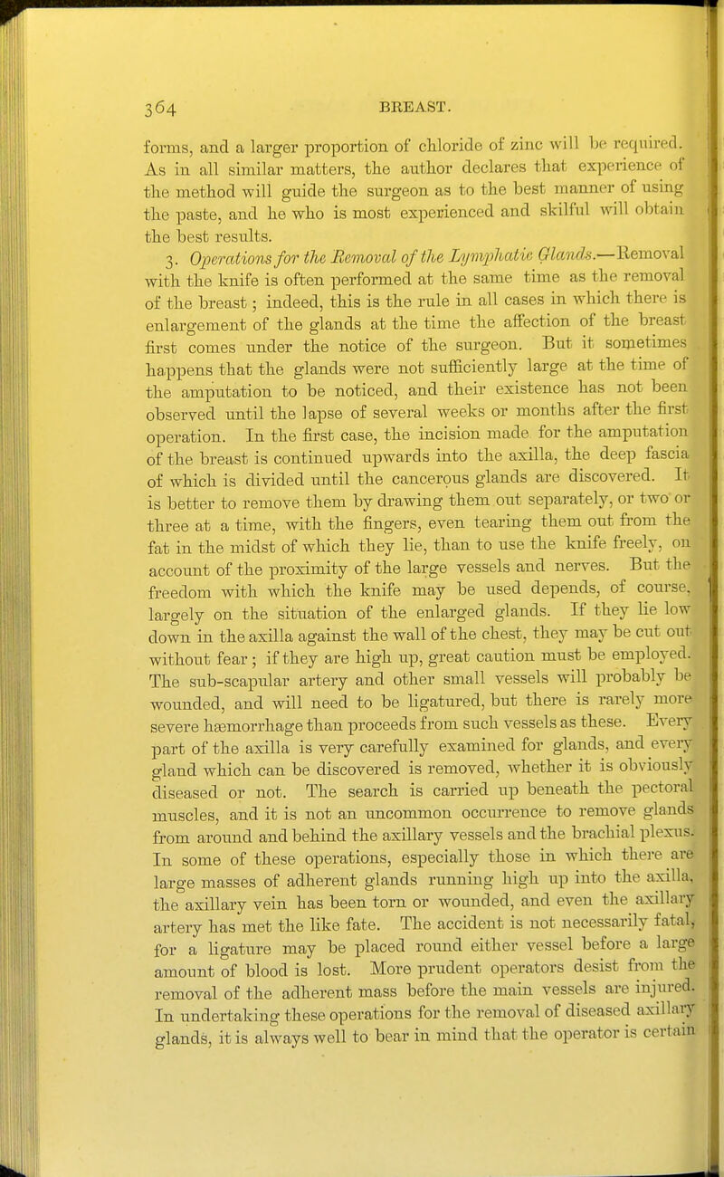 forms, and a larger proportion of chloride of zinc will be required. As in all similar matters, the author declares that experience of the method will guide the surgeon as to the best manner of using the paste, and he who is most experienced and skilful will obtain the best results. 3. Operations for the Bemoval of the Lymphatic Glands.—Removal with the knife is often performed at the same time as the removal of the breast; indeed, this is the rule in all cases in which there is enlargement of the glands at the time the aflFection of the breast first comes under the notice of the siu-geon. But it sometimes ha,ppens that the glands were not sufficiently large at the time of the amputation to be noticed, and their existence has not been observed until the lapse of several weeks or months after the first operation. In the first case, the incision made for the amputation of the breast is continued upwards into the axilla, the deep fascia of which is divided until the cancerous glands are discovered. It is better to remove them by drawing them out separately, or two or three at a time, with the fingers, even tearing them out from the fat in the midst of which they lie, than to use the knife freely, on account of the proximity of the large vessels and nerves. But the freedom with which the knife may be used depends, of course, largely on the situation of the enlarged glands. If they lie low down in the axilla against the wall of the chest, they may be cut out without fear; if they are high up, great caution must be employed. The sub-scapular artery and other small vessels will probably be wounded, and will need to be ligatured, but there is rarely more severe hsemorrhage than proceeds from such vessels as these. Every part of the axilla is very carefully examined for glands, and every gland which can be discovered is removed, Avhether it is obviously diseased or not. The search is carried up beneath the pectoral muscles, and it is not an uncommon occun-ence to remove glands from around and behind the axillary vessels and the brachial plexus. In some of these operations, especially those in which there are large masses of adherent glands running high up into the axilla, the axillary vein has been torn or wounded, and even the axillary artery has met the like fate. The accident is not necessarily fatal-, for a ligature may be placed round either vessel before a large amount of blood is lost. More prudent operators desist from the removal of the adherent mass before the main vessels are injured. In undertaking these operations for the removal of diseased axillary glands, it is always well to bear in mind that the operator is certain