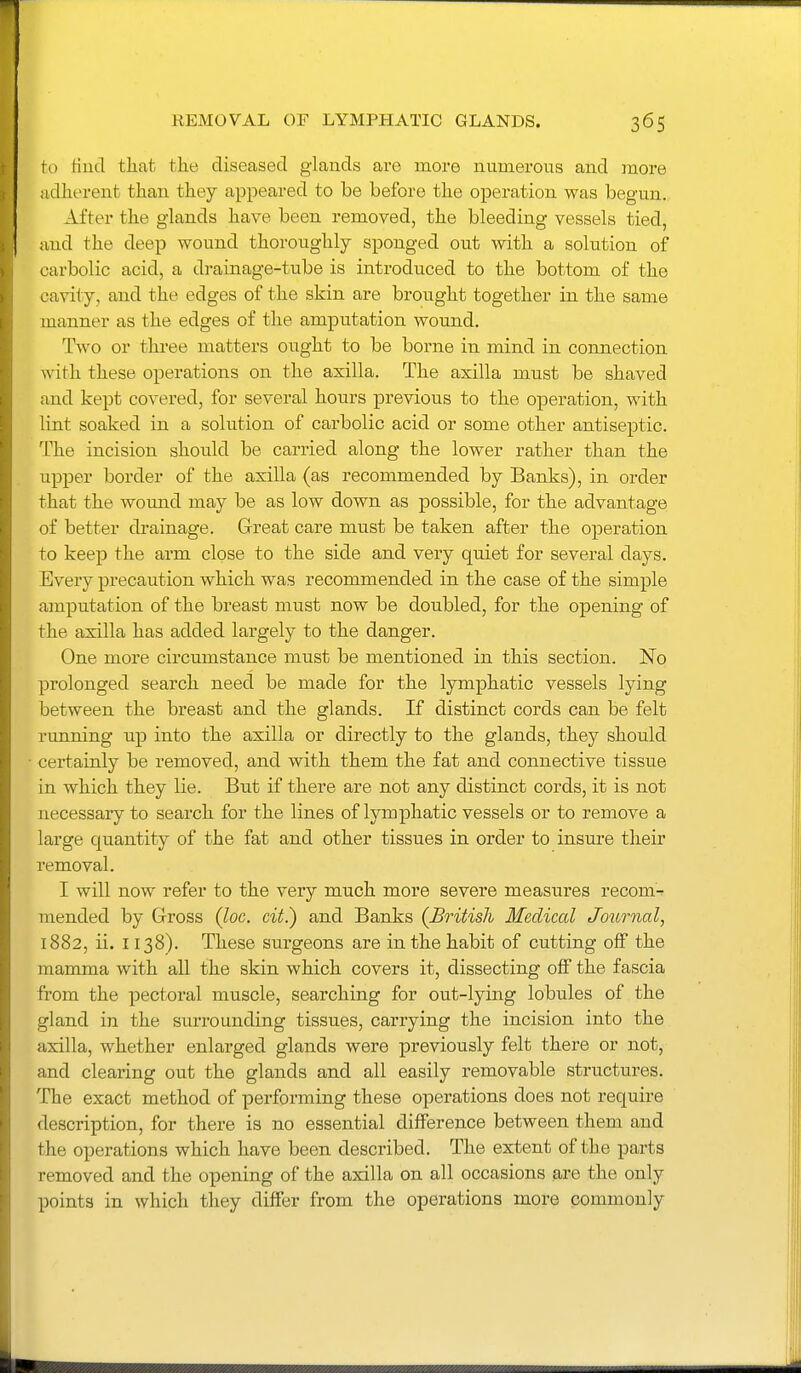 REMOVAL OF LYMPHATIC GLANDS. to find that tlie diseased glands are more numerous and more adherent than they appeared to be before the operation was begun. After the glands have been removed, the bleeding vessels tied, and the deep wound thoroughly sponged out with a solution of carbolic acid, a drainage-tube is introduced to the bottom of the cavity, and the edges of the skin are brought together in the same manner as the edges of the amputation wound. Two or three matters ought to be borne in mirid in connection with these operations on the axilla. The axilla must be shaved and kept covered, for several hours previous to the operation, with lint soaked in a solution of carbolic acid or some other antiseptic. The incision should be carried along the lower rather than the upper border of the axilla (as recommended by Banks), in order that the wound may be as low down as possible, for the advantage of better di-ainage. Great care must be taken after the operation to keep the arm close to the side and very quiet for several days. Every precaution which was recommended in the case of the simple amputation of the breast must now be doubled, for the opening of the axilla has added largely to the danger. One more circumstance must be mentioned in this section. No prolonged search need be made for the lymphatic vessels lying between the breast and the glands. If distinct cords can be felt running up into the axilla or directly to the glands, they should certainly be removed, and with them the fat and connective tissue in which they lie. But if there are not any distinct cords, it is not necessary to search for the lines of lymphatic vessels or to remove a large quantity of the fat and other tissues in order to insure their removal. I will now refer to the very much more severe measures recom- mended by Gross (loc. cit.) and Banks (British Medical Journal, 1882, ii. 1138). These surgeons are in the habit of cutting off the mamma with all the skin which covers it, dissecting olf the fascia from the pectoral muscle, searching for out-lying lobules of the gland in the surrounding tissues, carrying the incision into the axilla, whether enlarged glands were previously felt there or not, and clearing out the glands and all easily removable structures. The exact method of performing these operations does not require description, for there is no essential difference between them and the operations which have been described. The extent of the parts removed and the opening of the axilla on all occasions are the only points in which they differ from the operations more commonly