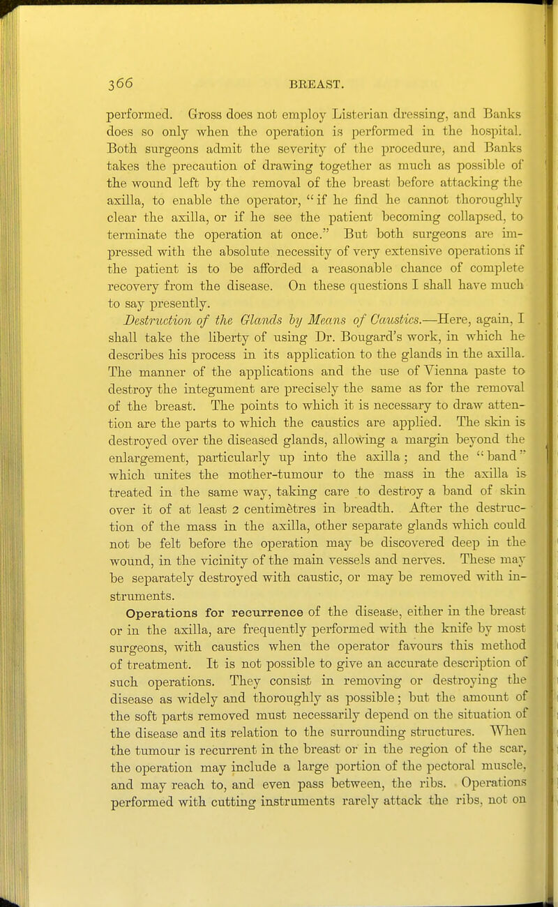 performed. Gross does not employ Listerian dressing, and Banks does so only when tiie operation is performed in the hospital. Both surgeons admit the severity of the procedure, and Banks takes the precaution of drawing together as much as possible ol' the wound left by the removal of the breast before attacking the axilla, to enable the operator, if he find he cannot thoroughly clear the axilla, or if he see the patient becoming collapsed, to terminate the operation at once. But both surgeons are im- pressed with the absolute necessity of very extensive operations if the patient is to be afforded a reasonable chance of complete recovery from the disease. On these questions I shall have much to say presently. Destruction of the Glands hy Means of Caustics.—Here, again, I shall take the liberty of using Dr. Bougard's work, in which he describes his process in its application to the glands in the axilla. The manner of the applications and the use of Vienna paste to destroy the integument are precisely the same as for the removal of the breast. The points to which it is necessary to draw atten- tion are the parts to which the caustics are applied. The skin is destroyed over the diseased glands, allowing a margin beyond the enlargement, particularly up into the axilla; and the  band which unites the mother-tumour to the mass in the axilla is treated in the same way, taking care to destroy a band of skin over it of at least 2 centimetres in breadth. After the destruc- tion of the mass in the axilla, other separate glands which could not be felt before the operation may be discovered deep in the wound, in the vicinity of the main vessels and nerves. These may be separately destroyed with caustic, or may be removed with in- struments. Operations for recurrence of the disease, either in the breast or in the axilla, are frequently performed with the knife by most surgeons, with caustics when the operator favours this method of treatment. It is not possible to give an accurate description of such operations. They consist in removing or destroying the disease as widely and thoroughly as possible; but the amount of the soft parts removed must necessarily depend on the situation of the disease and its relation to the surrounding structures. When the tumour is recurrent in the breast or in the region of the scar, the operation may include a large portion of the pectoral muscle, and may reach to, and even pass between, the ribs. Opei-ations performed with cutting instruments rarely attack the ribs, not on