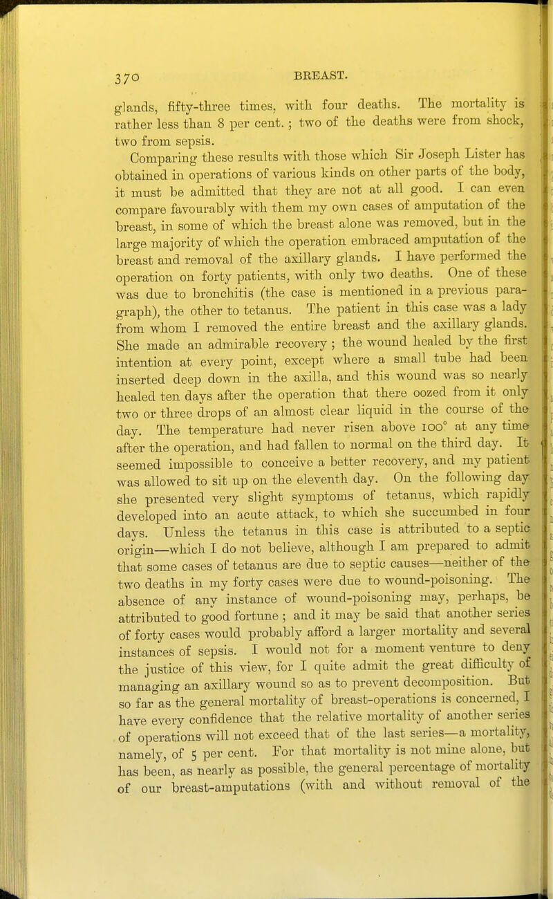 glands, fifty-three times, witli four deaths. The mortality is rather less than 8 per cent. ; two of the deaths were from shock, two from sepsis. Comparing these results with those which Sir Joseph Lister has obtained in operations of various kinds on other parts of the body, it must be admitted that they are not at all good. I can even compare favourably with them my own cases of amputation of the breast, in some of which the breast alone was removed, but in the large majority of which the operation embraced amputation of the breast and removal of the axillary glands. I have performed the operation on forty patients, with only two deaths. One of these was due to bronchitis (the case is mentioned in a previous para- graph), the other to tetanus. The patient in this case was a lady from whom I removed the entire breast and the axillary glands. She made an admirable recovery ; the wound healed by the first intention at every point, except where a small tube had been inserted deep down in the axilla, and this wound was so nearly healed ten days after the operation that there oozed from it only two or three drops of an almost clear liquid in the course of the day. The temperature had never risen above lOO° at any time after the operation, and had fallen to normal on the third day. It seemed impossible to conceive a better recovery, and my patient was allowed to sit up on the eleventh day. On the following day she presented very slight symptoms of tetanus, which rapidly developed into an acute attack, to which she succumbed in four days. Unless the tetanus in this case is attributed to a septic origin which I do not believe, although I am prepared to admit that some cases of tetanus are due to septic causes—neither of the two deaths in my forty cases were due to wound-poisoning. The absence of any instance of wound-poisoning may, perhaps, be attributed to good fortune ; and it may be said that another series of forty cases would probably afford a larger mortality and several instances of sepsis. I would not for a moment venture to deny the justice of this view, for I quite admit the great difficulty of, managing an axillary wound so as to prevent decomposition. But so far as the general mortality of breast-operations is concerned, I have every confidence that the relative mortality of another series . of operations will not exceed that of the last series—a mortality, namely, of 5 per cent. For that mortality is not mine alone, but has been, as nearly as possible, the general percentage of mortality of our breast-amputations (with and without removal of the