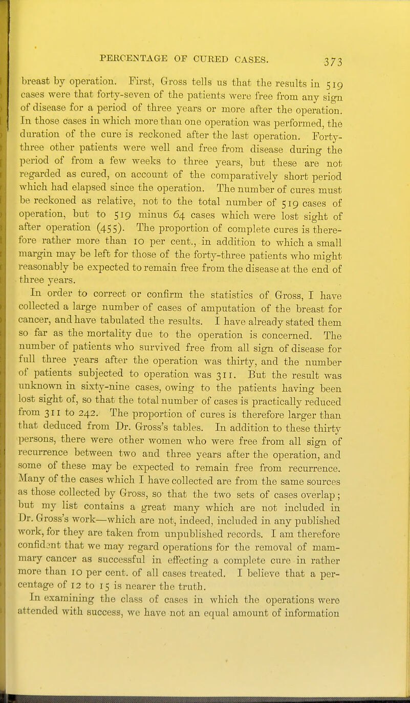 PERCENTAGE OF CURED CASES. breast by operation. First, Gross tells ns that the results in 519 cases were that forty-seven of the patients were free from any sign of disease for a period of three years or more after the operation. In those cases in which more than one operation was performed, the duration of the cure is reckoned after the last operation. Forty- three other patients were well and free from disease during the period of from a few weeks to three years, but these are not regarded as cured, on account of the comparatively short period which had elapsed since the operation. The number of cures must be reckoned as relative, not to the total number of 519 cases of operation, but to 519 minus 64 cases which were lost sight of after operation (455). The proportion of complete cures is there- fore rather more than 10 per cent., , in addition to which a small margin may be left for those of the forty-three patients who might reasonably be expected to remain free from the disease at the end of three years. In order to correct or confirm the statistics of Gross, I have collected a large number of cases of amputation of the breast for cancer, and have tabulated the results. I have already stated them so far as the mortality due to the operation is concerned. The number of patients who survived free from all sign of disease for full three years after the operation was thirty, and the number of patients subjected to operation was 311. But the result was unknown in sixty-nine cases, owing to the patients having been lost sight of, so that the total number of cases is practically reduced from 311 to 242. The proportion of cures is therefore larger than that deduced from Dr. Gross's tables. In addition to these thirty persons, there were other women who were free from all sign of recurrence between two and three years after the operation, and some of these may be expected to remain free from recurrence. Many of the cases which I have collected are from the same sources as those collected by Gross, so that the two sets of cases overlap; but my list contains a great many which are not included in Dr. Gross's work—which are not, indeed, included in any published work, for they are taken from unpublished records. I am therefore confid3nt that we may regard operations for the removal of mam- mary cancer as successful in eflFecting a complete cure in rather more than 10 per cent, of all cases treated. I believe that a per- centage of 12 to 15 is nearer the truth. In examining the class of cases in which the operations were attended with success, we have not an equal amount of information