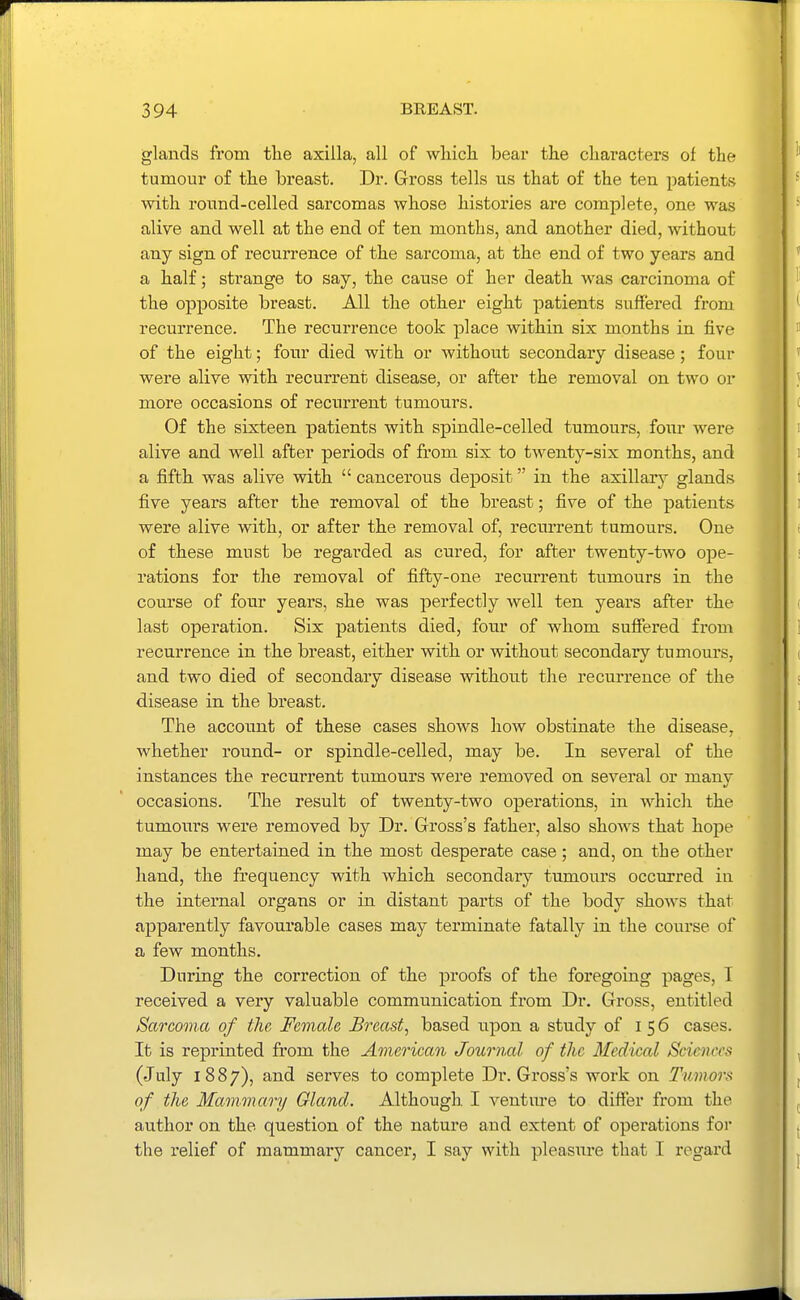 glaiads from the axilla, all of which bear the characters of the tumour of the breast. Dr. Gross tells us that of the ten patients with round-celled sarcomas whose histories are complete, one was alive and well at the end of ten months, and another died, without any sign of recurrence of the sarcoma, at the end of two years and a half; strange to say, the cause of her death Avas carcinoma of the opposite breast. All the other eight patients suffered from recurrence. The recurrence took place within six months in five of the eight; four died with or without secondary disease; four were alive with recurrent disease, or after the removal on two or more occasions of recurrent tumours. Of the sixteen patients with spindle-celled tumours, four were alive and well after periods of from six to twenty-six months, and a fifth was alive with  cancerous deposit in the axillary glands five years after the removal of the breast; five of the patients were alive with, or after the removal of, recurrent tumours. One of these must be regarded as cured, for after twenty-two ope- rations for the removal of fifty-one recurrent tumours in the course of four years, she was perfectly well ten years after the last operation. Six patients died, foiu' of whom suffered from recurrence in the breast, either with or without secondary tumours, and two died of secondary disease without the recurrence of the disease in the breast. The accoimt of these cases shows how obstinate the disease, whether round- or spindle-celled, may be. In several of the instances the recurrent tumours were removed on several or manv occasions. The result of twenty-two operations, in which the tumours were removed by Dr. Gross's father, also shows that hope may be entertained in the most desperate case; and, on the other hand, the frequency with which secondary tumours occurred in the internal organs or in distant parts of the body shows that apparently favourable cases may terminate fatally in the course of a few months. During the correction of the proofs of the foregoing pages, I received a very valuable communication from Dr. Gross, entitled Sarcoma of the, Female Breast, based upon a study of 156 cases. It is reprinted from the American Journal of the Medical Sciences (July 1887), and serves to complete Dr. Gross's work on Tumors of the Mammary Gland. Although I ventm-e to differ from the author on the question of the nature and extent of operations for the relief of mammary cancer, I say with pleasure that I regard