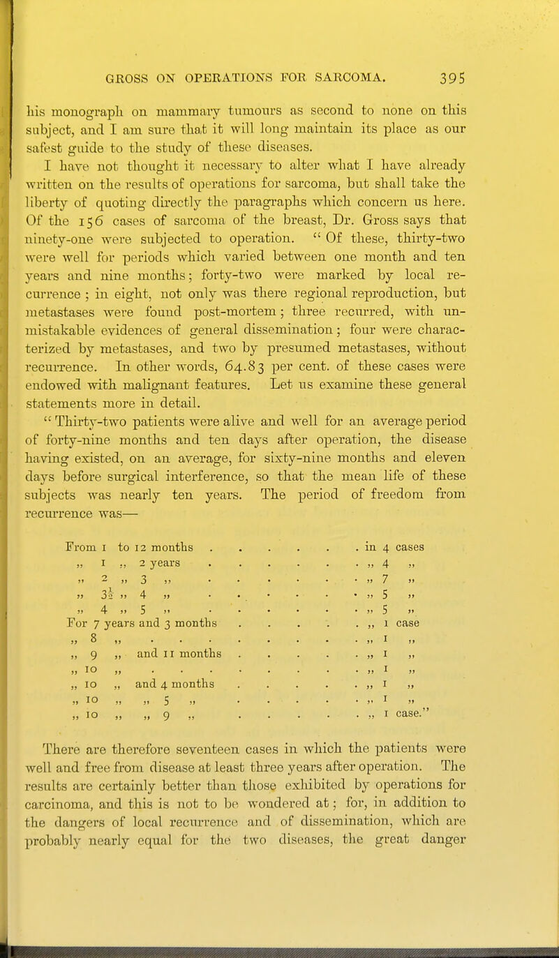 liis monograph on mamrnaiy tumonrs as second to none on this subject, and I am sure that it will long maintain its place as our safest guide to the study of these diseases. I have not thought it necessary to alter what I have already written on the results of operations for sarcoma, but shall take the liberty of quoting directly the paragraphs which concern us here. Of the 156 cases of sarcoma of the breast, Dr. Gross says that ninety-one were subjected to operation.  Of these, thirty-two were well for periods which varied between one month and ten years and nine months; forty-two were marked by local re- currence ; in eight, not only was there regional reproduction, but metastases were found post-mortem; three recurred, with un- mistakable evidences of general dissemination; four were charac- terized by metastases, and two by presumed metastases, without recurrence. In other words, 64.83 per cent, of these cases were endowed with malignant features. Let us examine these general statements more in detail. Thirty-two patients were alive and well for an average period of forty-nine months and ten days after operation, the disease having existed, on an average, for sixty-nine months and eleven days before surgical interference, so that the mean life of these subjects was nearly ten years. The period of freedom from recurrence was— From I to 12 months „ I ,, 2 years i» — )» 3 )> • >) 3^ >» 4 )> ;j 4 J) 5 »» For 7 years and 3 months „ 8 „ and II months 9 10 10 10 10 and 4 months >» 5 '» „ 9 in 4 cases JJ 4 M 33 7 )> 5) 5 S» 5> 5 »» „ 1 case )» I J> J) I )» J) ^ >j ,, I case. Thei'e are therefore seventeen cases in which the patients were well and free from disease at least three years after operation. The results are certainly better than those exhibited by operations for carcinoma, and this is not to bo wondered at; for, in addition to the dangers of local recurrence and of dissemination, which are probably nearly equal for the two diseases, the great danger