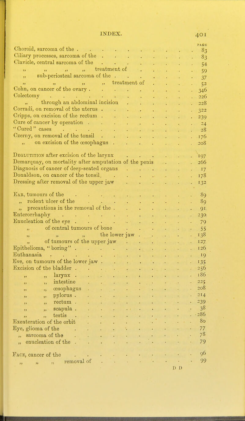 Choroid, sarcoma of the 83 Ciliary processes, sarcoma of the 83 Clavicle, central sarcoma of the 5^ ,, „ „ ,, treatment of 59 „ sub-periosteal sarcoma of the ....... 37 » „ „ treatment of . . . .52 Cohn, on cancer of the ovary 346 Colectomy ............ 226 „ through an abdominal incision 228 Corradi, on removal of the uterus 322 Cripps, on excision of the rectum 239 Cure of cancer by operation 24 *' Cured cases 28 Czerny, on removal of the tonsil 176 „ on excision of the oesophagus ....... 208 Deglutition after excision of the larynx ...... 197 Demarquay, on mortality after amputation of the penis . . . 266 Diagnosis of cancer of deep-seated organs 17 Donaldson, on cancer of the tonsil, 178 Dressing after removal of the upper jaw ...... 132 Ear, tumours of the . . . . . . . . . -89 „ rodent ulcer of the 89 „ precautions in the removal of the 91. Enterorrhaphy . . . . . . . . . . .230. Enucleation of the eye 79 „ of central tumours of bone 55 „ „ „ the lower jaw 138 „ of tumours of the upper jaw 127 Epithelioma,  boring 126 Euthanasia 19 Eve, on tumours of the lower jaw ........ 135 Excision of the bladder 256 „ „ larynx . . . . . . . . . .186 „ „ intestine . . . ■ 225 „ „ oesophagus . 208 „ „ pylorus 214 „ „ rectum -39 „ „ scapula 38 „ testis 286 Exenteration of the orbit  • . . 80 Eye, glioma of the . . . . ■ 77 „ siircoma of the 78 „ enucleation of the 79 Face, cancer of the 9^ „ „ ., removal of 99 I) 1)