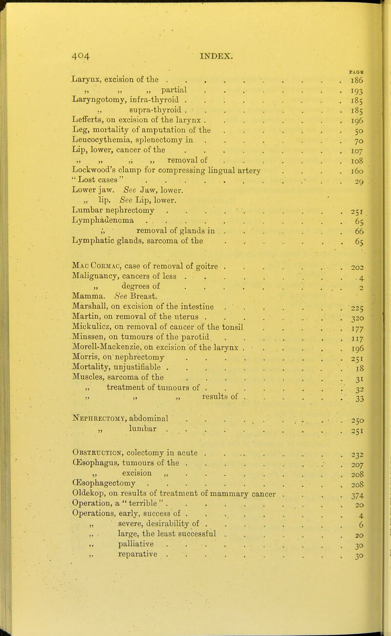 PAOB Larynx, excision of the 186 J, ), >, partial 193 Laryngotomy, infra-thyroid 185 ., supra-thyroid 185 Lefferts, on excision of the larynx 196 Leg, mortality of amputation of the 50 Leucocythemia, splenectomy in 70 Lip, lower, cancer of the 107 „ „ „ removal of 108 Lockwood's clamp for compressing lingual artery . . . .160 '• Lost cases • . .29 Lower jaw. See Jaw, lower. „ lip. See Lip, lower. Lumbar nephrectomy . . . .  251 4 Lymphadenoma .... . . . . . ,65 ;, removal of glands in . 66 Lymphatic glands, sarcoma of the 65 Mac Cormac, case of removal of goitre 202 Malignancy, cancers of less . . . 4. — „ degrees of . . . . . . . ... 2 Mamma. See Breast. ■ Marshall, on excision of the intestine 225 Martin, on removal of the uterus . . . . . . . . ^20 Mickulicz, on removal of cancer of the tonsil . . . . . 177 .Minssen, on tumours of the parotid, . . ... . . • n/ Morell-Mackenzie, on excision of the larynx . . . . . .196 Morris, on'nephrectomy . . . . . . , , . 251 Mortality, unjustifiable . . .18 Muscles, sarcoma of the 31 „ treatment of tumours of ........ 32 „ „ results of . 33 Nephrectomy, abdominal . . . . . . . ... 250 „ lumbar . . . .251 Obstritction, colectomy in acute . . 232 Oesophagus, tumours of the . . .• . 207 „ excision ,, 208 CEsophagectomy . 208 Oldekop, on results of treatment of mammaiy cancer .... 374 Operation, a  terrible  . . 20 Operations, early, success of 4 „ severe, desii'ability of ........ 6 „ ■ large, the least successful ....... 20 ,, palliative . ... . . . . . . 30 „ reparative 30