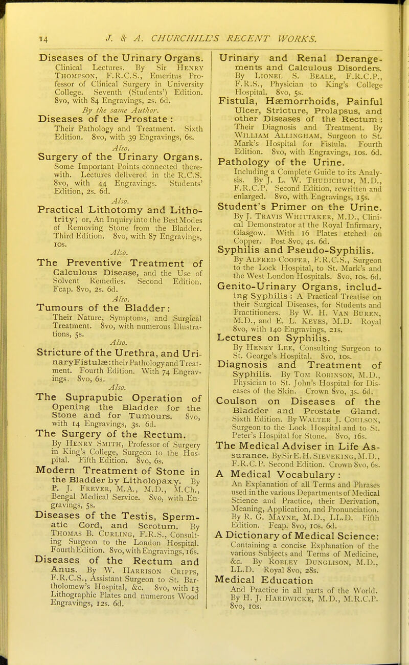 Diseases of the Urinary Organs. Clinical Lectures. By Sir PIenry TiiOMrsoN, F.R.C.S., Emeritus Pro- fessor of Clinical Surgery in University College. Seventh (Students') Edition. 8vo, with 84 Engravings, 2s. 6d. By tlie same Author. Diseases of the Prostate : Their Pathology and Treatment. Sixth Edition. Svo, with 39 Engravings, 6s. Also. Surgery of the Urinary Organs. Some Important Points connected there- with. Lectures delivered in the R.C.S. Svo, with 44 Engravings. Students' Edition, 2s. 6d. Also. Practical Lithotomy and Litho- trity; or, An Inquiry into the Best Modes of Removing Stone from the Bladder. Third Edition. Svo, with 87 Engravings, lOS. Also. The Preventive Treatment of Calculous Disease, and the Use of Solvent Remedies. Second Edition. Fcap. Svo, 2s. 6d. Also. Tumours of the Bladder: Their Nature, Symptoms, and Surgical Treatment. Svo, with numerous Illustra- tions, 5s. Also. Stricture of the Urethra, and Uri- naryFistulae: their Pathology and Treat- ment. Fourth Edition. With 74 Engrav- ings. Svo, 6s. Also. The Suprapubic Operation of Opening the Bladder for the Stone and for Tumours. Svo, with 14 Engravings, 3s. 6d. The Surgery of the Rectum. By Henry Smith, Professor of Surgery in King's College, Surgeon to the Hos- pital. Fifth Edition. Svo, 6s. Modern Treatment of Stone in the Bladder by Litholopaxy. By P. J. Freyer, M.A., M.D., M.Ch., Bengal Medical Service. Svo, with En- gravings, 5s. Diseases of the Testis, Sperm- atic Cord, and Scrotum. By Thomas B. Curling, F.R.S., Consult- ing Surgeon to the London Hospital. Fourth Edition. Svo, with Engravings, i6s. Diseases of the Rectum and Anus. By W. Harrison Cripps, F.R.C.S., Assistant Surgeon to St. Bar- tholomew's Hospital, &c. Svo, with 13 Lithographic Plates and numerous Wood Engravings, 12s. 6d. Urinary and Renal Derange- ments and Calculous Disorders. By Lionel S. Beale, F.R.C.P., F.R.S., Physician to King's College Hospital. Svo, 5s. Fistula, Haemorrhoids, Painful Ulcer, Stricture, Prolapsus, and other Diseases of the Rectum : Their Diagnosis and Treatment. By William Allixgham, Surgeon to St. Mark's Hospital for Fistula. Fourth Edition. Svo, with Engravings, los. 6d. Pathology of the Urine. Including a Complete Guide to its Analy- sis. By J. L. W. Thudichum, M.D., F.R.C.P. Second Edition, rewritten and enlarged. Svo, with Engravings, 15s. Student's Primer on the Urine. By J. Travis Whittaker, M.D., Clini- cal Demonstrator at the Royal Infirmary, Glasgow. With 16 Plates etched on Copper. Post Svo, 4s. 6d. Syphilis and Pseudo-Syphilis. By Alfred Cooper, F.R.C.S., Surgeon to the Lock Hospital, to St. Mark's and the West London Hosjsitals. Svo, los. 6d. Genito-Urinary Organs, includ- ing Syphilis : A Practical Treatise on their Surgical Diseases, for Students and Practitioners. By W^ H. Van Burex. M.D., and E. L. Keyes, M.D. Royal Svo, with 140 Engravings, 21s. Lectures on Syphilis. By Henry Lee, Consulting Surgeon to St. George's Hospital. Svo, los. Diagnosis and Treatment of Syphilis. By Tom Roisinson, ]\I.D., Physician to St. John's Hospital for Dis- eases of the Skin. Crown Svo, 3s. 6d. Coulson on Diseases of the Bladder and Prostate Gland. Sixth Edition. By Walter J. Cotii.sON, Surgeon to the Lock Hospital and to St. Peter's Hospital for Stone. Svo, i6s. The Medical Adviser in Life As- surance. BySirE.H. Sieveking, M.D., P'.R.C.P. Second Edition. Crown Svo, 6s. A Medical Vocabulary : An Explanation of all Terms and Phrases used in the various Departments of Medical Science and Practice, their Derivation, Meaning, Application, and Pronunciation. By R. G. Mayne, M.D., LL.D. Fifth Edition. Fcap. Svo, los. 6^1. A Dictionary of Medical Science: Containing a concise Explanation of the various Subjects and Terms of Medicine, &c. By Robley Dunglison, M.D., LL.D. Royal Svo, 285. Medical Education And Practice in all parts of the World. By H. J. Hardwicke, M.D., M.R.C.P. Svo, ICS.