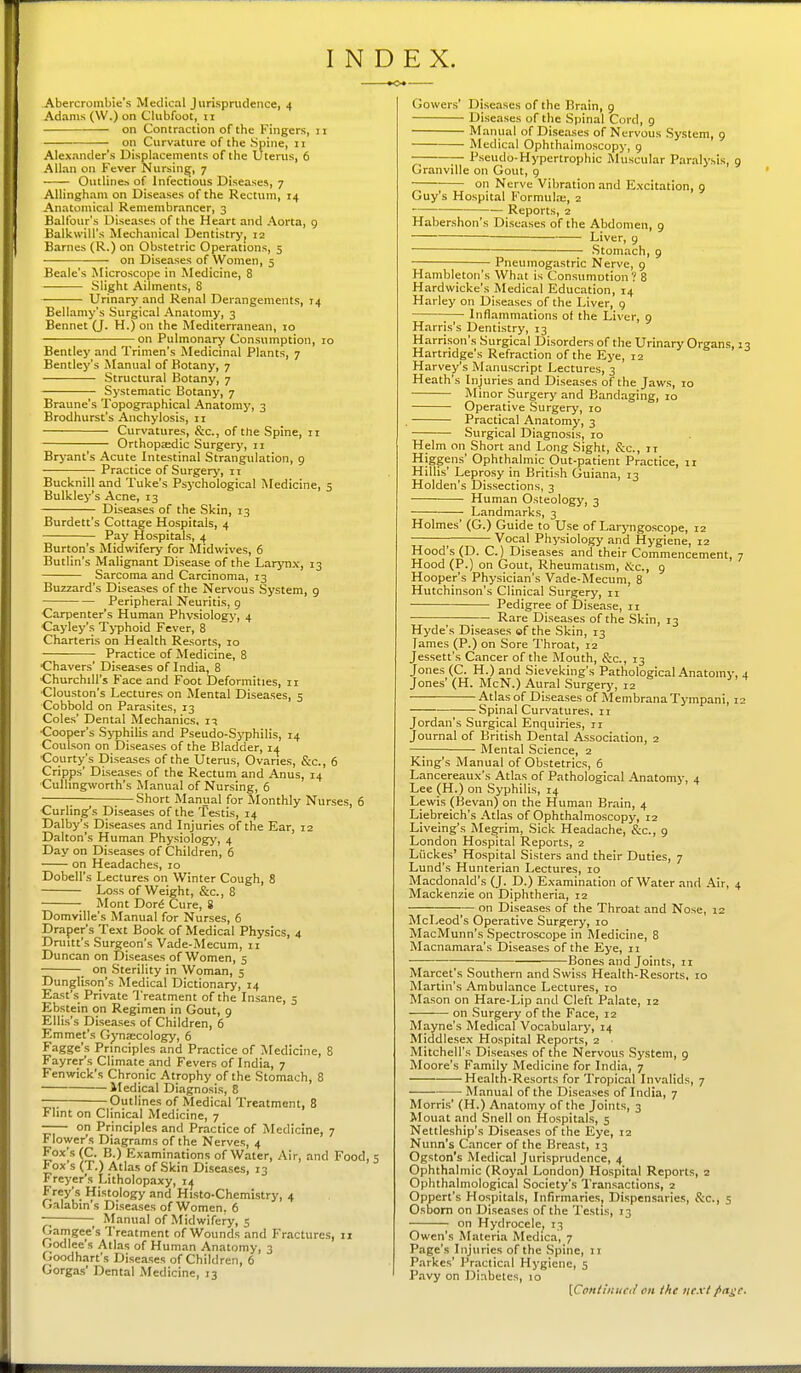 Abercrombie's Medical Jurisprudence, 4 Adams (W.) on Clubfoot, 11 on Contraction of the Fingers, 11 on Curvature of the .Spine, 11 Alexander's Displacements of the Uterus, 6 Allan on Fever Nursing, 7 Outline.^ of Infectious Diseases, 7 Allingham on Diseases of the Rectum, 14 Anatomical Remembrancer, 3 Balfour's Diseases of the Heart and Aorta, g Baldwin's Mechanical Dentistry, 12 Barnes (R.) on Obstetric Operations, 5 on Diseases of Women, 5 Beale's Microscope in Medicine, 8 — Slight Ailments, 8 Urinary and Renal Derangements, 74 Bellamy's Surgical Anatomy, 3 Bennet (J. H.) on the Mediterranean, 10 on Pulmonary Consumption, 10 Bentley and Trimen's Medicinal Plants, 7 Bentley's Manual of Botany, 7 Structural Botany, 7 Systematic Botany, 7 Braune's Topographical Anatomy, 3 Brodhurst's Anchylosis, 11 Curvatures, &c., of the Spine, 11 Orthopaedic Surgery, 11 Brj'ant's Acute Intestinal Strangulation, 9 Practice of Surgery, 11 Bucknill and Tuke's Psychological Medicine, 5 Bulkley's Acne, 13 Diseases of the Skin, 13 Burdett's Cottage Hospitals, 4 Pay Hospitals, 4 Burton's Midwifery for jlidwives, 6 Butlin's Malignant Disease of the Larynx, 13 Sarcoma and Carcinoma, 13 Buzzard's Diseases of the Nervous System, 9 Peripheral Neuritis, 9 Carpenter's Human Phvsiologj', 4 Cayley's T>-phoid Fever, 8 Charteris on Health Resorts, 10 ■ Practice of Medicine, 8 Chavers' Diseases of India, 8 Churchill's Face and Foot Deformities, 11 Clouston's Lectures on Mental Diseases, 5 Cobbold on Parasites, 13 Coles' Dental Mechanics. 11 •Cooper's Sy^jhilis and Pseudo-Syphilis, 14 Coulson on Diseases of the Bladder, 14 Courty's Diseases of the Uterus, Ovaries, &c., 6 Cripps' Diseases of the Rectum and Anus, 14 Cullingworth's Manual of Nursing, 6 ; ;—Short Manual for Monthly Nurses, 6 Curling's Diseases of the Testis, 14 Dalby's Diseases and Injuries of the Ear, 12 Dalton's Human Physiology, 4 Day on Diseases of Children, 6 on Headaches, 10 Dobell's Lectures on Winter Cough, 8 Loss of Weight, &c., 8 ■ Mont Dor6 Cure, S Domville's Manual for Nurses, 6 Draper's Text Book of Medical Physics, 4 Dniitt's Surgeon's Vade-Mecum, ii Duncan on Diseases of Women, 5 on Sterility in Woman, 5 Dunglison's Medical Dictionary, 14 East's Private Treatment of the Insane, 5 Ebstein on Regimen in Gout, 9 Ellis's Disea.ses of Children, 6 Emmet's Gynsecology, 6 Fagge's Principles and Practice of Medicine, 8 Fayrer's Climate and Fevers of India, 7 Fenwick's Chronic Atrophy of the Stomach, 8 Medical Diagnosis, 8 — Outlines of Medical Treatment, 8 Flint on Clinical Medicine, 7 —— on Principles and Practice of Medicine, 7 Flower's Diagrams of the Nerves, 4 Fox's (C. B.) Examinations of Water, Air, and Food, 5 Fox's (T.) Atlas of Skin Diseases, 13 Freyer's Litholopaxy, Frey's Histology and Histo-Chemistry, 4 Galabin's Diseases of Women. 6 1 Manual of Midwifery, s Gamgee's Treatment of Wounds and Fractures, 11 Godlee's Atlas of Human Anatomy, 3 Goodhart's Diseases of Children, 6 Gorga-s' Dental Medicine, 13 Gowers' Diseases of the Brain, 9 Diseases of the Spinal Cord, 9 Manual of Diseases of Nervous System, 9 Medical Ophthalmoscopy, g — Pseudo-Hypertrophic Muscular Paralysis, ( Granville on Gout, 9 ; on Nerve Vibration and Excitation, 9 Guy's Hospital Formula;, 2 Reports, 2 Habershon's Diseases of the Abdomen, g Liver, 9 Stomach, 9 Pneumogastric Nerve, g Hambleton's What is Consumntion ? 8 Hardwicke's Medical Education, 14 Harley on Diseases of the Liver, 9 ;— Inflammations of the Liver, 9 Harris's Dentistry, 13 Harrison's Surgical Disorders of the Urinary Organs, Hartridge's Refraction of the Eye, 12 Harvey's Manuscript Lectures, 3 Heath's Injuries and Diseases of the Jaws, 10 Minor Surgery and Bandaging, lo Operative Surgery, 10 . Practical Anatomy, 3 Surgical Diagnosis, 10 Helm on Short and Long Sight, &c., 11 Higgens' Ophthalmic Out-patient Practice, 11 Hillis' Leprosy in British Guiana, 13 Holden's Dissections, 3 •—■ Human Osteology, 3 Landmarks, 3 Holmes' (G.) Guide to Use of Laryngoscope, 12 Vocal Physiology and Hygiene, 12 Hood's (D. C.) Diseases and their Commencement, Hood (P.) on Gout, RheumatLsm, He, 9 Hooper's Physician's Vade-Mecum, 8 Hutchinson's Clinical Surgery, n Pedigree of Disease, 11 • ;— Rare Diseases of the Skin, 13 Hyde's Diseases of the Skin, 13 James (P.) on Sore Throat, 12 Jessett's Cancer of the Mouth, &c., 13 Jones (C. H.) and Sieveking's Pathological Anatomy, Jones' (H. McN.) Aural Surgery, 12 Atlas of Diseases of Membrana Tympani, 1 Spinal Curvatures, 11 Jordan's Surgical Enquiries, ri Journal of British Dental Association, 2 Mental .Science, 2 King's Manual of Obstetrics, 6 Lancereaux's Atlas of Pathological Anatomy, 4 Lee (H.) on Syphilis, 14 Lewis (Bevan) on the Human Brain, 4 Liebreich's Atlas of Ophthalmoscopy, 12 Liveing's Megrim, Sick Headache, &c., 9 London Hospital Reports, 2 Liickes' Hospital Sisters and their Duties, 7 Lund's Hunterian Lectures, 10 Macdonald's (J. D.) Examination of Water and Air, < Mackenzie on Diphtheria, 12 on Di.seases of the Throat and Nose, 12 McLeod's Operative Surgery, 10 MacMunn's Spectroscope in Medicine, 8 Macnamara's Diseases of the Eye, 11 Bones and Joints, 11 Marcet's Southern and Swiss Health-Resorts, 10 Martin's Ambulance Lectures, 10 Mason on Hare-Lip and Cleft Palate, 12 on .Surgery of the Face, 12 Mayne's Medical Vocabulary, 14 Middlesex Hospital Reports, 2 ■ Mitchell's Diseases of the Nervous .System, 9 Moore's Family Medicine for India, 7 Health-Resorts for Tropical Invalids, 7 Manual of the Diseases of India, 7 Morri.s' (H.) Anatomy of the Joints, 3 Mouat and Snell on Hospitals, 5 Nettleship's Diseases of the Eye, 12 Nunn's C.incer of the Breast, 13 Ogston's Medical Jurisprudence, 4 Ophthalmic (Royal London) Ho.spital Reports, 2 Ophthalmological Society's Transactions, 2 Oppert's Hospitals, Infirmaries, Dispensaries, &c., 5 Osbom on Diseases of the Testis, 13 on Hydrocele, 13 Owen's Materia Medica, 7 Page's Injuries of the Spine, 11 Parkcs' Practical Hygiene, 5 Pavy on Diabetes, 10 [Contiiiud/ on the next />n^