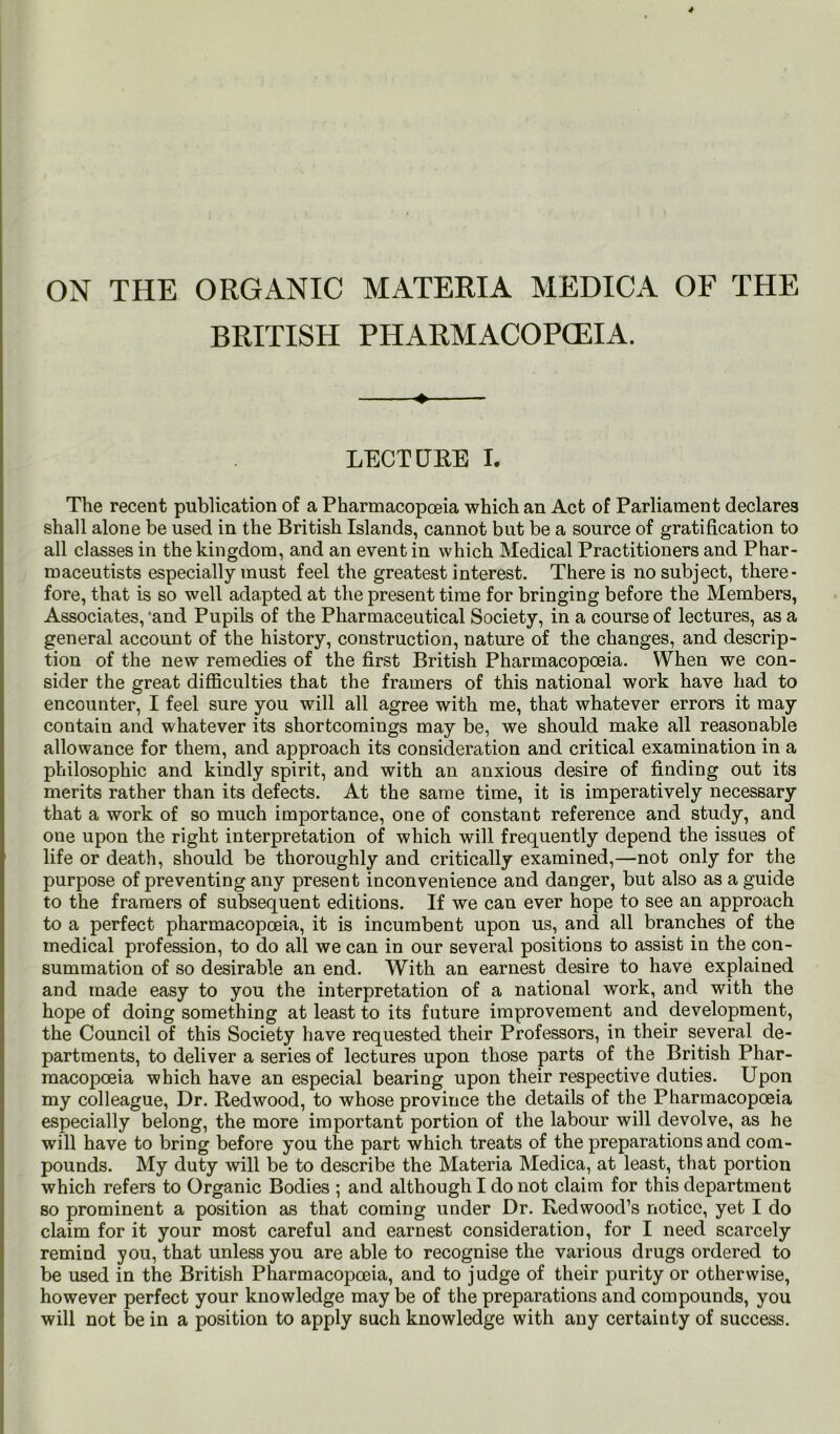 ON THE ORGANIC MATERIA MEDICA OF THE BRITISH PHARMACOPOEIA. 4 LECTUEE I. The recent publication of a Pharmacopoeia which an Act of Parliament declares shall alone be used in the British Islands, cannot but be a source of gratification to all classes in the kingdom, and an event in which Medical Practitioners and Phar- maceutists especially must feel the greatest interest. There is no subject, there- fore, that is so well adapted at the present time for bringing before the Members, Associates,‘and Pupils of the Pharmaceutical Society, in a course of lectures, as a general account of the history, construction, nature of the changes, and descrip- tion of the new remedies of the first British Pharmacopoeia. When we con- sider the great difficulties that the framers of this national work have had to encounter, I feel sure you will all agree with me, that whatever errors it may contain and whatever its shortcomings may be, we should make all reasonable allowance for them, and approach its consideration and critical examination in a philosophic and kindly spirit, and with an anxious desire of finding out its merits rather than its defects. At the same time, it is imperatively necessary that a work of so much importance, one of constant reference and study, and one upon the right interpretation of which will frequently depend the issues of life or death, should be thoroughly and critically examined,—not only for the purpose of preventing any present inconvenience and danger, but also as a guide to the framers of subsequent editions. If we can ever hope to see an approach to a perfect pharmacopoeia, it is incumbent upon us, and all branches of the medical profession, to do all we can in our several positions to assist in the con- summation of so desirable an end. With an earnest desire to have explained and made easy to you the interpretation of a national work, and with the hope of doing something at least to its future improvement and development, the Council of this Society have requested their Professors, in their several de- partments, to deliver a series of lectures upon those parts of the British Phar- macopoeia which have an especial bearing upon their respective duties. Upon my colleague, Dr. Eedwood, to whose province the details of the Pharmacopoeia especially belong, the more important portion of the labour will devolve, as he will have to bring before you the part which treats of the preparations and com- pounds. My duty will be to describe the Materia Medica, at least, that portion which refers to Organic Bodies ; and although I do not claim for this department so prominent a position as that coming under Dr. Redwood’s notice, yet I do claim for it your most careful and earnest consideration, for I need scarcely remind you, that unless you are able to recognise the various drugs ordered to be used in the British Pharmacopoeia, and to judge of their purity or otherwise, however perfect your knowledge may be of the preparations and compounds, you will not be in a position to apply such knowledge with any certainty of success.
