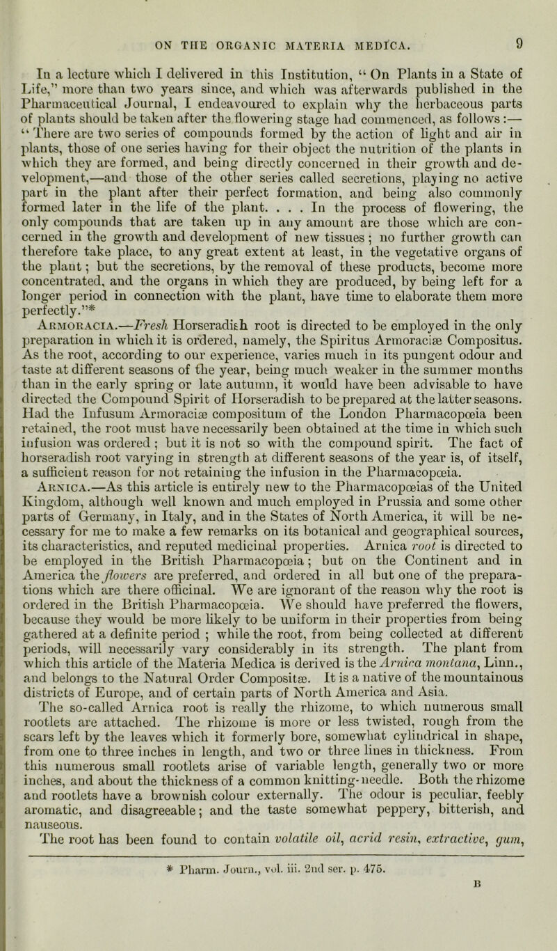 III a lecture which I delivered in this Institution, “ On Plants in a State of Ivife,” more than two years since, and which was afterwards published in the Pharmaceutical Journal, I endeavoured to explain why the herbaceous parts of plants should be taken after the flowering stage had commenced, as follows:— “ There are two series of compounds formed by the action of light and air in plants, those of one series having for their object the nutrition of the plants in which they are formed, and being directly concerned in their growth and de- velopment,—and those of the other series called secretions, playing no active part in the plant after their perfect formation, and being also commonly formed later in the life of the plant. ... In the process of flowering, the only compounds that are taken up in any amount are those which are con- cerned in the growth and development of new tissues ; no further growth can therefore take place, to any great extent at least, in the vegetative organs of the plant; but the secretions, by the removal of these products, become more concentrated, and the organs in which they are produced, by being left for a longer period in connection with the plant, have tune to elaborate them more perfectly.”* Armoracia.—T'Ves/i Horseradish root is directed to be employed in the only preparation in which it is ordered, namely, the Spiritus Armoracise Compositus. As the root, according to our experience, varies much in its pungent odour and taste at different seasons of the year, being much weaker in the summer months than in the early spring or late autumn, it would have been advisable to have directed the Compound Spirit of Horseradish to be prepared at the latter seasons. Had the lufusum Armoracise compositum of the London Pharmacopoeia been retained, the root must have necessarily been obtained at the time in which such infusion was ordered ; but it is not so with the compound spirit. The fact of horseradish root varying in strength at different seasons of the year is, of itself, a suflicieut reason for not retaining the infusion in the Pharmacopoeia. Arnica.—As this article is entirely new to the Pharmacopoeias of the United Kingdom, although well known and much employed in Prussia and some other parts of Germany, in Italy, and in the States of North America, it will be ne- cessary for me to make a few remarks on its botanical and geographical sources, its characteristics, and reputed medicinal properties. Arnica root is directed to be employed in the British Pharmacopoeia ; but on the Continent and in America the flowers are preferred, and ordered in all but one of the prepara- tions which are there oflicinal. We are ignorant of the reason why the root is ordered in the British Pharmacopoeia. We should have preferred the flowers, because they would be more hkely to be uniform in their properties from being gathered at a definite period ; while the root, from being collected at different periods, will necessarily vary considerably in its strength. The plant from which this article of the Materia Medica is derived is the Ar?n‘oa inontana^ Linn., and belongs to the Natural Order Compositse. It is a native of the mountainous districts of Europe, and of certain parts of North America and xisia. The so-called Arnica root is really the rhizome, to which numerous small rootlets are attached. The rhizome is more or less twisted, rough from the scars left by the leaves which it formerly bore, somewhat cylindrical in shape, from one to three inches in length, and two or three lines in thickness. From this numerous small rootlets arise of variable length, generally two or more inches, and about the thickness of a common knitting-needle. Both the rhizome and rootlets have a brownish colour externally. The odour is peculiar, feebly aromatic, and disagreeable; and the taste somewhat peppery, bitterish, and nauseous. The root has been found to contain volatile oil^ acrid 7’esin, extractive^ (jum^ R * Pharm. Jouin., vol. hi. 2u(I ser. i>. 475.