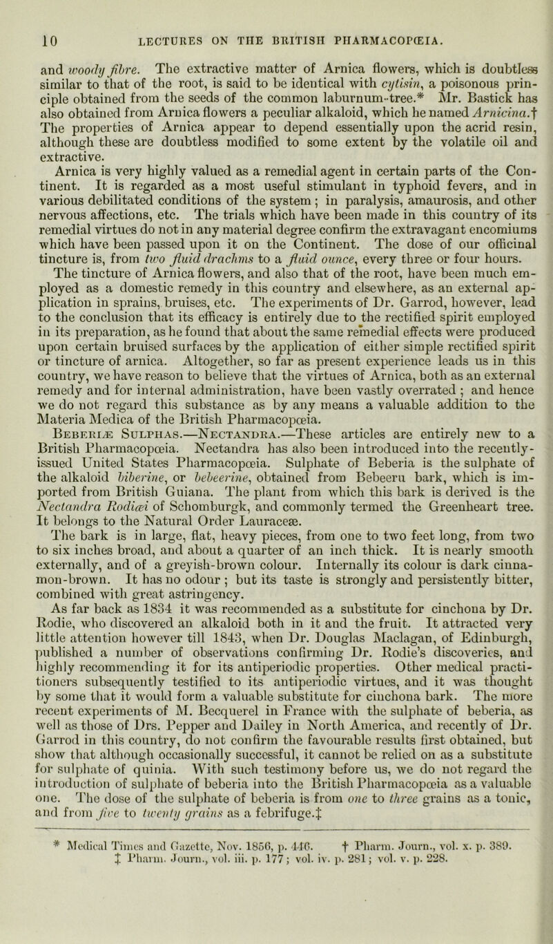 and ivoo(hj Jihre. The extractive matter of Arnica flowers, which is doubtless similar to that of the root, is said to be identical with cytisin^ a poisonous prin- ciple obtained from the seeds of the common laburnum- tree.* Mr. Bastick has also obtained from Arnica flowers a peculiar alkaloid, which he named Ar7^^c^na.t The properties of Arnica appear to depend essentially upon the acrid resin, although these are doubtless modified to some extent by the volatile oil and extractive. Arnica is very highly valued as a remedial agent in certain parts of the Con- tinent. It is regarded as a most useful stimulant in typhoid fevers, and in various debilitated conditions of the system ; in paralysis, amaurosis, and other nervous affections, etc. The trials which have been made in this country of its remedial virtues do not in any material degree confirm the extravagant encomiums which have been passed upon it on the Continent. The dose of our oflacinal tincture is, from (ivo fluid drachms to a fluid ounce^ every three or four hours. The tincture of Arnica flowers, and also that of the root, have been much em- ployed as a domestic remedy in this country and elsewhere, as an external ap- plication in sprains, bruises, etc. The experiments of Dr. Garrod, however, lead to the conclusion that its efficacy is entirely due to the rectified spirit employed in its preparation, as he found that about the same remedial effects were produced upon certain bruised surfaces by the application of either simple rectified spirit or tincture of arnica. Altogether, so far as present experience leads us in this country, we have reason to believe that the virtues of Arnica, both as an external remedy and for internal administration, have been vastly overrated ; and hence we do not regard this substance as by any means a valuable addition to the Materia Medica of the British Pharmacoj^oeia. Bebeei^ Sulphas.—Nectanhra.—These articles are entirely new to a British Pharmacopoeia. Nectandra has also been introduced into the recently- issued United States Pharmacopoeia. Sulphate of Beberia is the sulphate of the alkaloid hiberine^ or heheerine^ obtained from Bebeeru bark, which is im- ported from British Guiana. The plant from which this bark is derived is the Nectandra Rodicei of Schomburgk, and commonly termed the Greenheart tree. It belongs to the Natural Order Lauracese. The bark is in large, flat, heavy pieces, from one to two feet long, from two to six inches broad, and about a quarter of an inch thick. It is nearly smooth externally, and of a greyish-brown colour. Internally its colour is dark cinna- mon-brown. It has no odour ; but its taste is strongly and persistently bitter, combined with great astringency. As far back as 1834 it was recommended as a substitute for cinchona by Dr. Rodie, who discovered an alkaloid both in it and the fruit. It attracted very little attention however till 1843, when Dr. Douglas Maclagan, of Edinburgh, ])ublished a number of observations confirming Dr. Rodie’s discoveries, and highly recommending it for its antiperiodic properties. Other medical practi- tioners subsequently testified to its antiperiodic virtues, and it was thought ])y some that it would form a valuable substitute for cinchona bark. The more recent experiments of M. Becquerel in France with the sulphate of beberia, as well as those of Drs. Pepper and Dailey in North America, and recently of Dr. Garrod in this country, do not confirm the favourable results first obtained, but show that although occasionally successful, it cannot be relied on as a substitute for sulphate of quinia. With such testimony before us, we do not regard the introduction of sulphate of beberia into the British Pharmacopoeia as a valuable one. The dose of the sulphate of beberia is from one to three grains as a tonic, and from Jice to twenty grains as a febrifuge.J * Modic'iil Tillies iiml Ciiizcltc, Nov. 1850, p. 140. f Pliavni. Journ., vol. x. p. 380. J IMinini. .Journ., vol. iii. p. 177; vol. iv. p. 281; vol. v. p. 228.