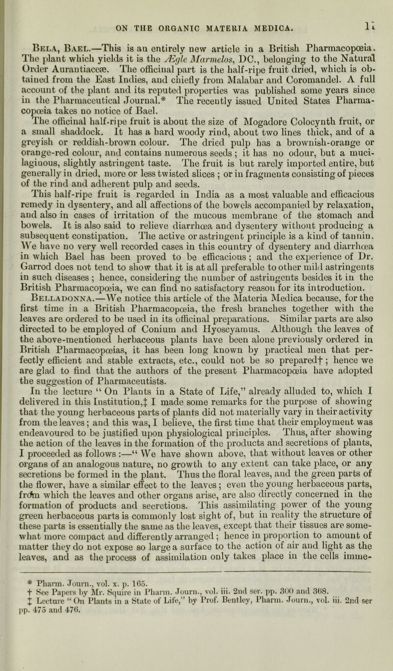 11 Bela, Bael.—This is au entirely new article in a British Pharmacopoeia. ! The plant which yields it is the JEgle Marmelos^ DC., belonging to the Natural j Order Aurantiaceae. The officinal part is the half-ripe fruit dried, which is ob- i tained from the East Indies, and chiefly from Malabar and Coromandel. A full account of the plant and its reputed properties was published some years since in the Pharmaceutical Journal.^ The recently issued United States Pharma- copoeia takes no notice of Bael. The officinal half-ripe fruit is about the size of Mogadore Colocynth fruit, or a small shaddock. It has a hard woody rind, about two lines thick, and of a greyish or reddish-brown colour. The dried pulp has a brownish-orange or orange-red colour, and contains numerous seeds ; it has no odour, but a muci- laginous, slightly astringent taste. The fruit is but rarely imported entire, but generally in dried, more or less twisted slices ; or in fragments consisting of pieces of the rind and adherent pulp and seeds. This half-ripe fruit is regarded in India as a most valuable and efficacious remedy in dysentery, and all affections of the bowels accompanied by relaxation, and also in cases of irritation of the mucous membrane of the stomach and bowels. It is also said to relieve diarrhoea and dysentery without producing a subsequent constipation. The active or astringent principle is a kind of tannin. AV^e have no very well recorded cases in this country of dysentery and diarrhoea in which Bael has been proved to be efficacious; and the experience of Dr. Garrod does not tend to show that it is at all preferable to other mild astringents in such diseases ; hence, considering the number of astringents besides it in the British Pharmacopoeia, we can find no satisfactory reason for its introduction. Belladonna.—We notice this article of the Materia INIedica because, for the first time in a British Pharmacopoeia, the fresh branches together with the leaves are ordered to be used in its officinal preparations. Similar parts are also directed to be employed of Conium and Hyoscyaraus. Although the leaves of the above-mentioned herbaceous plants have been alone previously ordered in British Pharmacopoeias, it has been long known by practical men that per- fectly efficient and stable extracts, etc., could not be so preparedf ; hence we are glad to find that the authors of the present Pharmacopoeia have adopted the suggestion of Pharmaceutists. In the lecture “ On Plants in a State of Life,” already alluded to, which I delivered in this Institution,f I made some remarks for the purpose of showing that the young herbaceous parts of plants did not materially vary in their activity from the leaves; and this was, I believe, the first time that their employment was endeavoured to be justified upon physiological principles. Thus, after showing the action of the leaves in the formation of the products and secretions of plants, I proceeded as follows :—“ We have shown above, that without leaves or other organs of an analogous nature, no growth to any extent can take place, or any secretions be formed in the plant. Thus the floral leaves, and the green parts of the flower, have a similar effect to the leaves; even the young herbaceous parts, frdm which the leaves and other organs arise, are also directly concerned in the formation of products and secretions. This assimilating power of the young green herbaceous parts is commonly lost sight of, but in reality the structure of these parts is essentially the same as the leaves, except that their tissues are some- what more compact and differently arranged ; hence in proportion to amount of matter they do not expose so large a surface to the action of air and light as the leaves, and as the process of assimilation only takes place in the cells imme- * Pliann. Journ., vol. x. p. 165. + See Papers l»y Mr. Squire in Pliarni. Journ., vol. iii. 2nd ser. pp. 300 and 368. X Lecture “ On Plants in a State of Life,” by Prof. Bentley, Pliarni. Journ., vol. iii. 2nd ser pp. 475 and 476.