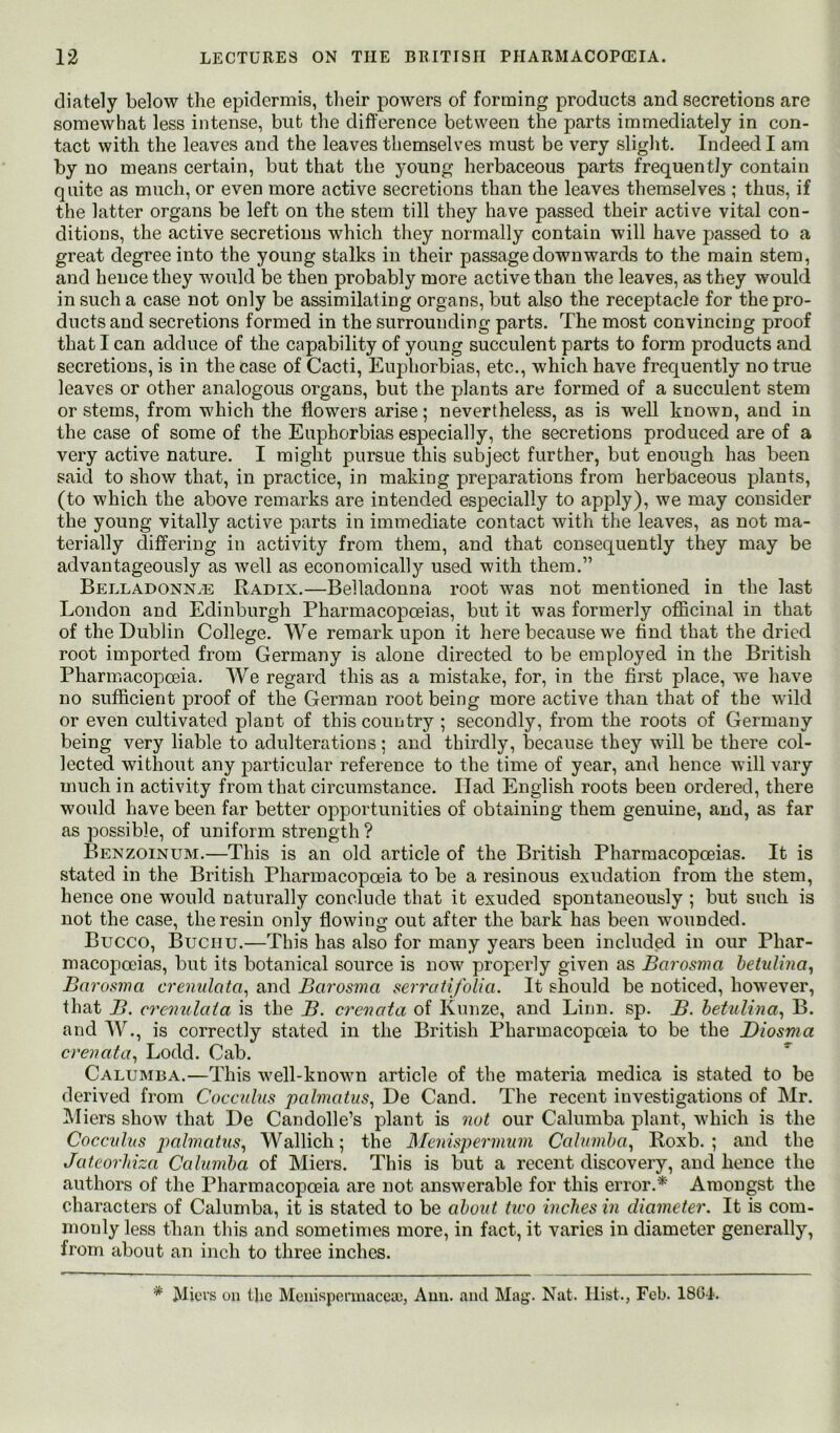 diately below the epidermis, tlieir powers of forming products and secretions are somewhat less intense, but the difference between the parts immediately in con- tact with the leaves and the leaves themselves must be very slight. Indeed I am by no means certain, but that the young herbaceous parts frequently contain quite as much, or even more active secretions than the leaves themselves ; thus, if the latter organs be left on the stem till they have passed their active vital con- ditions, the active secretions which they normally contain will have passed to a great degree into the young stalks in their passage downwards to the main stem, and hence they would be then probably more active than the leaves, as they would in such a case not only be assimilating organs, but also the receptacle for the pro- ducts and secretions formed in the surrounding parts. The most convincing proof that I can adduce of the capability of young succulent parts to form products and secretions, is in the case of Cacti, Euphorbias, etc., which have frequently no true leaves or other analogous organs, but the plants are formed of a succulent stem or stems, from which the flowers arise; nevertheless, as is well known, and in the case of some of the Euphorbias especially, the secretions produced are of a very active nature. I might pursue this subject further, but enough has been said to show that, in practice, in making preparations from herbaceous plants, (to which the above remarks are intended especially to apply), we may consider the young vitally active parts in immediate contact with the leaves, as not ma- terially differing in activity from them, and that consequently they may be advantageously as Avell as economically used with them.” Belladonn.e Radix.—Belladonna root was not mentioned in the last London and Edinburgh Pharmacopoeias, but it was formerly officinal in that of the Dublin College. We remark upon it here because we find that the dried root imported from Germany is alone directed to be employed in the British Pharmacopoeia. We regard this as a mistake, for, in the first place, we have no sufficient proof of the German root being more active than that of the wild or even cultivated plant of this country ; secondly, from the roots of Germany being very liable to adulterations; and thirdly, because they will be there col- lected without any particular reference to the time of year, and hence will vary much in activity from that circumstance. Had English roots been ordered, there would have been far better opportunities of obtaining them genuine, and, as far as possible, of uniform strength ? Benzoinum.—This is an old article of the British Pharmacopoeias. It is stated in the British Pharmacopoeia to be a resinous exudation from the stem, hence one would naturally conclude that it exuded spontaneously ; but such is not the case, the resin only flowing out after the bark has been wounded. Bucco, Bucnu.—This has also for many years been included in our Phar- macopoeias, but its botanical source is now properly given as Barosma betidvia, Barosma crenulata., and Barosma serratifolia. It should be noticed, however, that B. cremdaia is the B. crenata of Kunze, and Linn. sp. B. heUdina^ B. and W., is correctly stated in the British Pharmacopoeia to be the Diosma crenata^ Lodd. Cab. Calumba.—This well-known article of the materia medica is stated to be derived from Cocculus pabnatus, De Cand. The recent investigations of Mr. IMiers show that De Candolle’s plant is nut our Calumba plant, which is the Coccvhis palmatus^ Wallich; the Memspermnm Calumba, Roxb. ; and the Jateorhiza Calumba of Miers. This is but a recent discovery, and hence the authors of the Pharmacopoeia are not answerable for this error.* Amongst the characters of Calumba, it is stated to be about tivo inches in diameter. It is com- monly less than this and sometimes more, in fact, it varies in diameter generally, from about an inch to three inches. Micvs on the Monispermacca!, Ann. and Mag. Nat. Hist., Feb. 18G4.