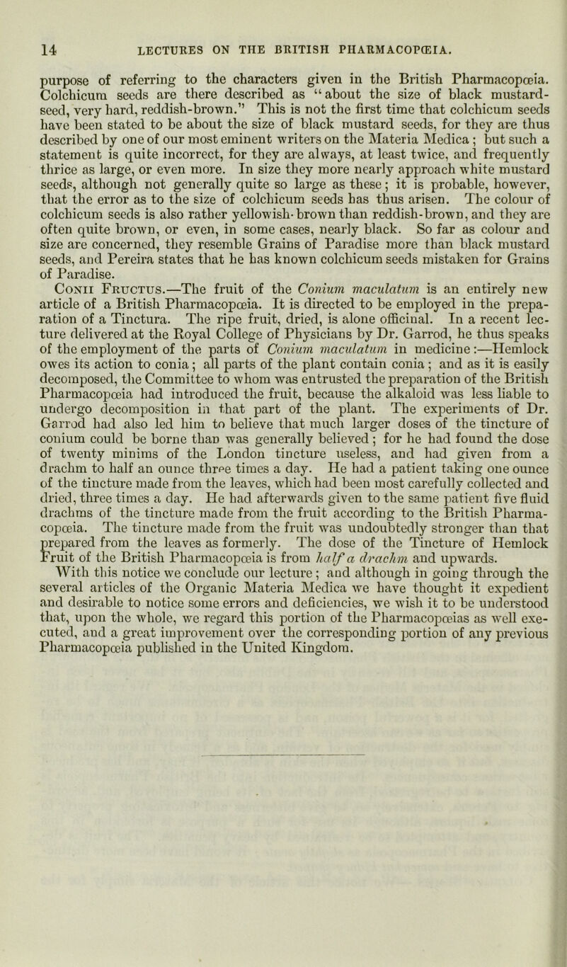 purpose of referring to the characters given in the British Pharmacopoeia. Colchicura seeds are there described as “ about the size of black mustard- seed, very hard, reddish-brown.” This is not the first time that colchicum seeds have been stated to be about the size of black mustard seeds, for they are thus described by one of our most eminent writers on the Materia Medica; but such a statement is quite incorrect, for they are always, at least twice, and frequently thrice as large, or even more. In size they more nearly approach white mustard seeds, although not generally quite so large as these; it is probable, however, that the error as to the size of colchicum seeds has thus arisen. The colour of colchicum seeds is also rather yellowish-brown than reddish-brown, and they are often quite brown, or even, in some cases, nearly black. So far as colour and size are concerned, they resemble Grains of Paradise more than black mustard seeds, and Pereira states that he has known colchicum seeds mistaken for Grains of Paradise. CoNii Fructus.—The fruit of the Conium maculatum is an entirely new article of a British Pharmacopoeia. It is directed to be employed in the prepa- ration of a Tinctura. The ripe fruit, dried, is alone officinal. In a recent lec- ture delivered at the Royal College of Physicians by Dr. Garrod, he thus speaks of the employment of the parts of Conium maculatum in medicine :—Hemlock owes its action to conia; all parts of the plant contain conia ; and as it is easily decomposed, the Committee to whom was entrusted the preparation of the British Pharmacopoeia had introduced the fruit, because the alkaloid was less liable to undergo decomposition in that part of the plant. The experiments of Dr. Garrod had also led him to believe that much larger doses of the tincture of conium could be borne than was generally believed ; for he had found the dose of twenty minims of the London tincture useless, and had given from a drachm to half an ounce thr^e times a day. He had a patient taking one ounce of the tincture made from the leaves, which had been most carefully collected and dried, three times a day. Pie had afterwards given to the same patient five fluid drachms of the tincture made from the fruit according to the British Pharma- copoeia. The tincture made from the fruit was undoubtedly stronger than that prepared from the leaves as formerly. The dose of the Tincture of Hemlock Fruit of the British Pharmacopoeia is from half a drachm and upwards. With this notice we conclude our lecture ; and although in going through the several articles of the Organic Materia Medica we have thought it expedient and desirable to notice some errors and deficiencies, we wish it to be understood that, upon the whole, we regard this portion of the Pharmacopoeias as well exe- cuted, and a great improvement over the corresponding portion of any previous Pharmacopoeia published in the United Kingdom.