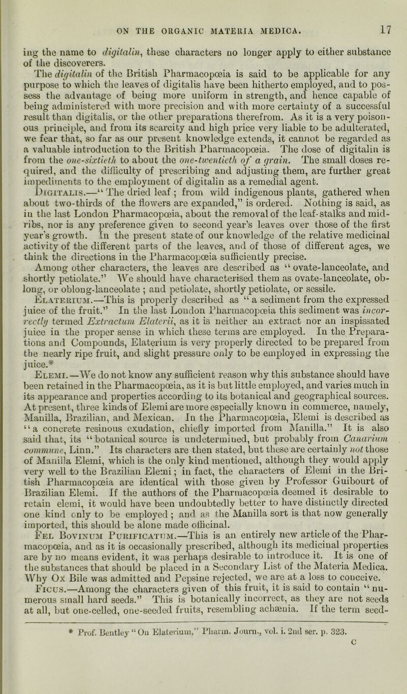 ing the name to digitaVui^ these characters no longer apply to either substance of the discoverers. The diqitalin of tlie British Pharmacopoeia is said to be applicable for any purpose to which the leaves of digitalis have been hitherto employed, and to pos- sess the advantage of being more uniform in strength, and hence capable of being administered v.’ith more precision and with more certainty of a successful result than digitalis, or the other preparations therefrom. As it is a very poison- ous principle, and from its scarcity and high price very liable to be adulterated, we fear that, so far as our present knowledge extends, it cannot be regarded as a valuable introduction to tlie British Pharmacopoeia. The dose of digitalin is from the oue-sixtiefdi to about the one-twentieth of a grain. The small doses re- quired, and the clii'liculty of prescribing and adjusting them, are further great impediments to the employment of digitalin as a remedial agent. Digitalis.—“ The dried leaf ; from wild indigenous plants, gathered when about two-thirds of the flowers are expanded,” is ordered. Nothing is said, as in the last London Pharmacopoeia, about the removal of the leaf-stalks and mid- ribs, nor is any preference given to second year’s leaves over those of the first year’s growth. In the present state of our knowledge of the relative medicinal activity of the different parts of the leaves, and of those of different ages, we think the directions in the Pharmacopoeia sufficiently precise. Among other characters, the leaves are described as “ ovate-lanceolate, and shortly petiolate.” We should have characterised them as ovate-lanceolate, ob- long, or oblong-lanceolate ; and petiolate, shortly petiolate, or sessile. Elaterium.—This is properly described as “ a sediment from the expressed juice of the fruit.” In the last Loudon Pharmacopoeia this sediment was incor- reetbj termed Extractum Elaterii.^ as it is neither an extract nor an inspissated juice in the proper sense in which these terms are employed. In the Prepara- tions and Compounds, Elaterium is very properly directed to be prepared from the nearly ripe fruit, and slight pressure only to be employed in expressing the j uice.'^ Elemi. —We do not know any sufficient reason why this substance should have been retained in the Pharmacopoeia, as it is but little employed, and varies much in its appearance and properties according to its botanical and geographical sources. At present, three kinds of Elemi are more especially known in commerce, namely, Manilla, Brazilian, and Mexican. In the Pharmacopoeia, Elemi is described as “a concrete resinous exudation, chiefly imported from Manilla.” It is also said that, its “botanical source is undetermined, but probably from Canarium commune., Linn.” Its characters are then stated, but these are certainly not those of Manilla Elemi, which is the only kind mentioned, although they would apply very well to the Brazilian Elemi; in fact, the charcxcters of Elemi in the Bri- tish Pharmacopoeia are identical with those given by Professor Guibourt of Brazilian Elemi. If the authors of the Pharmacopoeia deemed it desirable to retain elemi, it would have been undoubtedly better to have distinctly directed one kind only to be employed ; and as the Manilla sort is that now generally imported, this should be alone made officinal. Eel Bovinum Purieicattjm.—This is an entirely new article of the Phar- macopoeia, and as it is occasionally prescribed, although its medicinal properties are by no means evident, it was perhaps desirable to introduce it. It is one of the substances that should be placed in a Secondary List of the Materia Medica. Why Ox Bile was admitted and Pepsine rejected, we are at a loss to conceive. Ficus.—Among the characters given of this fruit, it is said to contain “ nu- merous small hard seeds.” This is botanically incorrect, as they are not seeds at all, but one-celled, one-seeded fruits, resembling achaenia. If the term seed- * Prof. Bentley “On Elaterium,” Pluum. Journ., vol. i. 2nd ser. p. 323. C