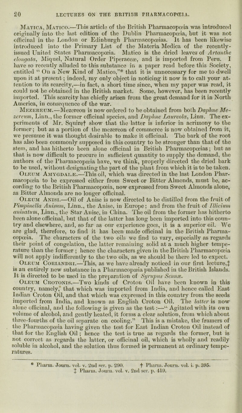 Matica, Matico.—Tliis article of the British Pharmacopceia was introrlncerl originally into the last edition of the Dublin Pharmacopoeia, but it was not oflicinal in the London or Edinburgh Pharmacopoeias. It has been likewise introduced into the Primary List of the Materia Medica of the recently- issued United States Pharmacopoeia. INlatico is the dried leaves of Artanthe eloiifiata, Miquel, Natural Order Piperacesc, and is imported from Peru. I have so recently alluded to this substance in a paper read before this Society, entitled “ On a New Kind of IMatico,”* that it is unnecessary for me to dwell upon it at present; indeed, my only object in noticing it now is to call your at- tention to its scarcity,—in fact, a short time since, when my paper was read, it could not be obtained in the British market. Some, however, has been recently imported. This scarcity has chiefly arisen from the great demand for it in North America, in consequence of the war. Mezereum.—Mezereon is now ordered to be obtained from both Daphne Me - zerenm^ Linn., the former officinal species, and Daphne Laureola^ Linn. The ex- periments of Mr, Squiref shov/ that the latter is inferior in acrimony to the former; but as a portion of the mezereon of commerce is now obtained from it, we presume it was thought desirable to make it officinal. The bark of the root has also been commonly supposed in this country to be stronger than that of the stem, and has hitherto been alone officinal in British Pharmacopoeias; but as that is now difficult to procure in sufficient quantity to supply the demand, the authors of the Pharmacopoeia have, we think, properly directed the dried bark to be used, without designating the part of the plant from which it is to be taken. Oleum Amygdala.—This oil, which was directed in the last London Phar- macopoeia to be expressed either from Sweet or Bitter Almonds, must be, ac- cording to the British Pharmacopoeia, now expressed from Sweet Almonds alone, as Bitter Almonds are no longer officinal. Oleum Anisi.—Oil of Anise is now directed to be distilled from the fruit of Pimpinella Anisuni^ Linn,, the Anise, in Europe: and from the fruit of Illicinm anisatinn^ Linn., tlie Star Anise, in China. The oil from the former has hitherto been alone officinal, but that of the latter has long been imported into this coun- try and elsewhere, and, so far as our experience goes, it is a superior oil. We are glad, therefore, to find it has been made officinal in the British Pharma- copoeia, The characters of the two oils we find to vary, especially as regards their j3oint of congelation, the latter remaining solid at a much higher tempe- rature than the former ; hence the characters given in the British Pharmacoj3oeia will not apply indifferently to the two oils, as we should be there led to expect. Oleum Coriandri.—This, as we have already noticed in onr first lecture, j: is an entirely new substance in a Pharmacopoeia published in the British Islands. It is directed to be used in the preparation of Syrnpus Senim. Oleum Crotonis.—Two kinds of Croton Oil have been known in this country, namely, that which \\''as imported from India, and hence called East Indian Croton Oil, and that which was expressed in this country from the seeds imported from India, and known as English Croton Oil. The latter is now alone officinal, and the following is given as the test:—“ Agitated with its own volume of alcohol, and gently heated, it forms a clear solution, from vdiich about three-fourths of the oil separate on cooling.” This is a mistake, the framers of the Pharmacopoeia having given the test for East Indian Croton Oil instead of that for the English Oil; hence the test is true as regards the former, but is not correct as regards the latter, or officinal oil, which is wholly and readily soluble in alcohol, and the solution thus formed is permanent at ordinary tempe- ratures. * Pliann. Journ. vol. v. 2ik1 sor. ]>. 2!)0. f Plinnn. Jouvii. vol. i. p. 395. I t’liai'in. Juuni. vol. v. 2iul sor. j). 119.