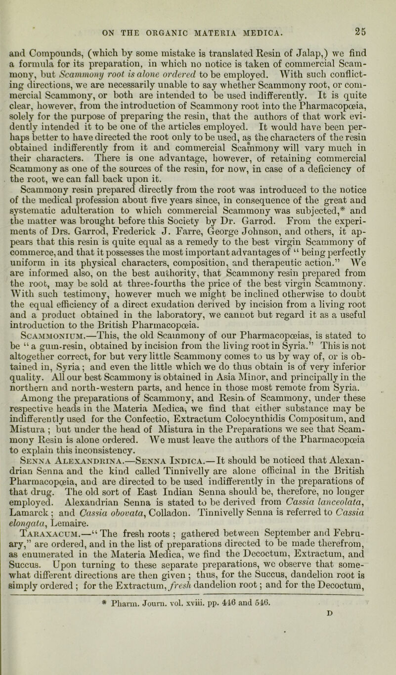 aud Compounds, (which by some mistake is translated Resin of Jalap,) we find a formula for its preparation, in which no notice is taken of commercial Scam- mony, but Scammony root is alone ordered to be employed. With such conflict- ing directions, we are necessarily unable to say whether Scammony root, or com- mercial Scammony, or both are intended to be used indifferently. It is quite clear, however, from the introduction of Scammony root into the Pharmacopoeia, solely for the purpose of preparing the resin, that the authors of that work evi- dently intended it to be one of the articles employed. It would have been per- haps better to have directed the root only to be used, as the characters of the resin obtained indifferently from it and commercial Scammony will vary much in their characters. There is one advantage, however, of retaining commercial Scammony as one of the sources of the resin, for now, in case of a deficiency of the root, we can fall back upon it. Scammony resin prepared directly from the root was introduced to the notice of the medical profession about five years since, in consequence of the great aud systematic adulteration to which commercial Scammony was subjected,* and the matter was brought before this Society by Dr. Garrod. From the experi- ments of Drs. Garrod, Frederick J. Farre, George Johnson, and others, it ap- pears that this resin is quite equal as a remedy to the best virgin Scammony of commerce, and that it possesses the most important advantages of “ being perfectly uniform in its physical characters, composition, and therapeutic action.” We are informed also, on the best authority, that Scammony resin prepared from the root, may be sold at three-fourths the price of the best virgin Scammony. With such testimony, however much we might be inclined otherwise to doubt the equal efficiency of a direct exudation derived by incision from a living root and a product obtained in the laboratory, we cannot but regard it as a useful introduction to the British Pharmacopoeia. ScAMMONiUM.—This, the old Scammony of our Pharmacopoeias, is stated to be “ a gum-resin, obtained by incision from the living root in %ria.” This is not altogether correct, for but very little Scammony comes to us by way of, or is ob- tained in, Syria; and even the little which we do thus obtain is of very inferior quality. All our best Scammony is obtained in Asia Minor, and principally in the northern and north-western parts, and hence in those most remote from Syria. Among the preparations of Scammony, and Resin of Scammony, under these respective heads in the Materia Medica, we find that either substance may be indifferently used for the Confectio, Extractum Colocynthidis Compositum, and Mistura ; but under the head of Mistura in the Preparations we see that Scam- mony Resin is alone ordered. We must leave the authors of the Pharmacopoeia to explain this inconsistency. Senna Alexandrina.—Senna Indica.—It should be noticed that Alexan- drian Senna and the kind called Tinnivelly are alone officinal in the British Pharmacopoeia, aud are directed to be used indifferently in the preparations of that drug. The old sort of East Indian Senna should be, therefore, no longer employed. Alexandrian Senna is stated to be derived from Cassia lanceolata^ Lamarck; and Cassia ohovata^ CoUadou. Tinnivelly Senna is referred to Cassia elongata^ Lemaire. Taraxiacum.—“The fresh roots ; gathered between September and Febru- ary,” are ordered, and in the list of preparations directed to be made therefrom, as enumerated in the Materia Medica, we find the Decoctum, Extractum, and Succus. Upon turning to these separate preparations, wc observe that some- what different directions are then given ; thus, for the Succus, dandelion root is simply ordered ; for the Extractum,y?’es/t dandelion root; and for the Decoctum, * Phann. Jouni. vol. xviii. pp. 416 and 616. D