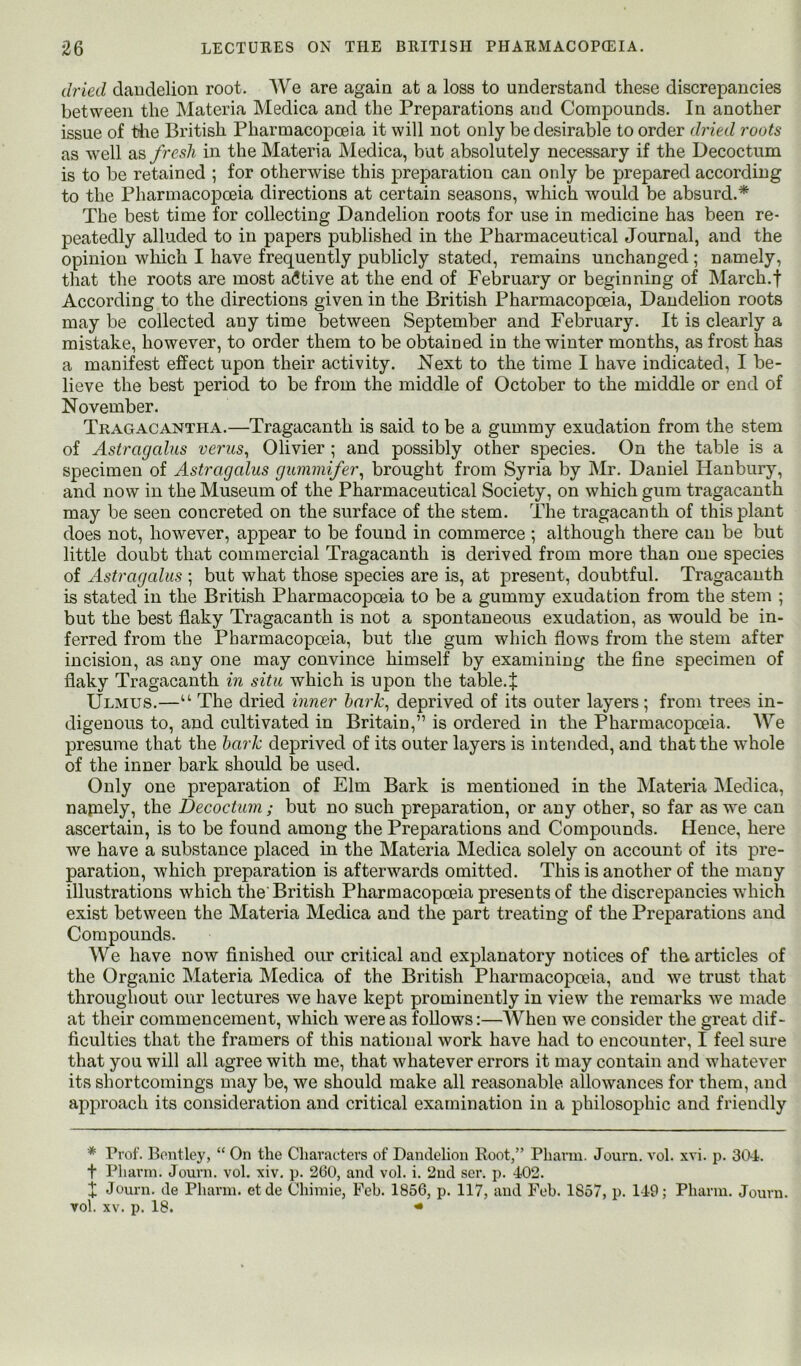 dried dandelion root. AVe are again at a loss to understand these discrepancies between the Materia Medica and the Preparations and Compounds. In another issue of the British Pharmacopoeia it will not only be desirable to order dried roots as well as fresh in the Materia hledica, but absolutely necessary if the Decoctum is to be retained ; for otherwise this preparation can only be prepared according to the Pharmacopoeia directions at certain seasons, which would be absurd.* The best time for collecting Dandelion roots for use in medicine has been re- peatedly alluded to in papers published in the Pharmaceutical Journal, and the opinion wliich I have frequently publicly stated, remains unchanged ; namely, that the roots are most afitive at the end of February or beginning of March.f According to the directions given in the British Pharmacopoeia, Dandelion roots may be collected any time between September and February. It is clearly a mistake, however, to order them to be obtained in the winter months, as frost has a manifest effect upon their activity. Next to the time I have indicated, I be- lieve the best period to be from the middle of October to the middle or end of November. Tragacantha.—Tragacanth is said to be a gummy exudation from the stem of Astragcdns verus^ Olivier ; and possibly other species. On the table is a specimen of Astragalus gummifer^ brought from Syria by Mr. Daniel Hanbury, and now in the Museum of the Pharmaceutical Society, on which gum tragacanth may be seen concreted on the surface of the stem. The tragacanth of this plant does not, however, appear to be found in commerce ; although there can be but little doubt that commercial Tragacanth is derived from more than one species of Astragalus ; but what those species are is, at present, doubtful. Tragacanth is stated in the British Pharmacopoeia to be a gummy exudation from the stem ; but the best flaky Tragacanth is not a spontaneous exudation, as would be in- ferred from the Pharmacopoeia, but the gum which flows from the stem after incision, as any one may convince himself by examining the fine specimen of flaky Tragacanth in situ which is upon the table.| Ulmus.—“ The dried inner hark\ deprived of its outer layers; from trees in- digenous to, and cultivated in Britain,” is ordered in the Pharmacopoeia. AVe presume that the hark deprived of its outer layers is intended, and that the whole of the inner bark should be used. Only one preparation of Elm Bark is mentioned in the Materia Medica, napiely, the Decoctum; but no such preparation, or any other, so far as we can ascertain, is to be found among the Preparations and Compounds. Hence, here we have a substance placed in the Materia Medica solely on account of its pre- paration, which preparation is afterwards omitted. This is another of the many illustrations which the'British Pharmacopoeia presents of the discrepancies which exist between the Materia Medica and the part treating of the Preparations and Compounds. AVe have now finished our critical and explanatory notices of the articles of the Organic Materia Medica of the British Pharmacopoeia, and we trust that throughout our lectures we have kept prominently in view the remarks we made at their commencement, which were as follows:—AVhen we consider the great dif- ficulties that the framers of this national work have had to encounter, I feel sure that you will all agree with me, that whatever errors it may contain and whatever its shortcomings may be, we should make all reasonable allowances for them, and approach its consideration and critical examination in a philosophic and friendly * Prof. Bontley, “ On the Characters of Dandelion Boot,” Pharm. Journ. vol. xvi. p. 304. t Pharin. Journ. vol. xiv. p. 260, and vol. i. 2nd ser. p. 402. X Journ. de Pharm. etde Chiraie, Feb. 1856, p. 117, and Fob. 1857, p. 149; Pharm. Journ. vol. XV. p. 18. ^