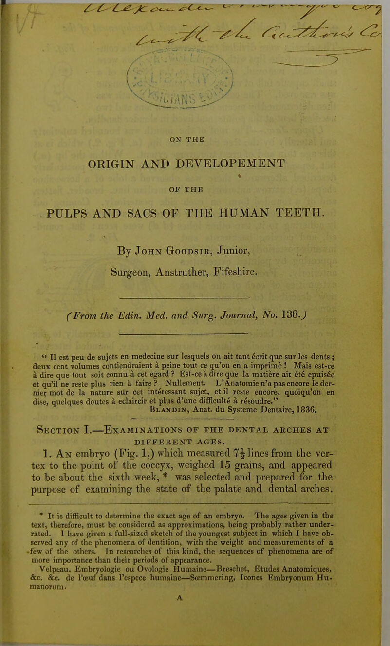 ON THE ORIGIN AND DEVELOPEMENT OP THR PULPS AND SACS OF THE HUMAN TEETH. By John Goodsir, Junior, Surgeon, Anstrutlier, Fifeshire. (From the Edin. Med. and Surg. Journal, No. 138.J  II est peu de sujets en medecine sur lesquels on ait tant ecrit que sur les dents; deux cent volumes contiendraient a peine tout ce qu'on en a imprime ! Mais est-ce a dire que tout soit connu a cat egard ? Est-ce a dire que la matiere ait ^te epuisee et qu'il ne restc plus rien a faire ? Nulleraent. L'Anatomie n'a pas encore le der- nier mot de la nature sur cet interessant sujet, et il reste encore, quoiqu'on en dise, quelques doutes a eclaircir et plus d'une difficulte a rdsoudre. Blandin, Anat. du Systeme Dentaire, 1836. Section I.—Examinations of the dental arches at DIFFERENT AGES. T. An embryo (Fig. 1,) whick measured 7^ lines from the ver- tex to the point of the coccyx, weighed 15 grains, and appeared to be about the sixth week, * was selected and prepared for the purpose of examining the state of the palate and dental arches. * It is difficult to determine the exact age of an embryo. The ages given in the text, therefore, must be considered as approximations, being probably rather under- rated. 1 have given a full-sized sketch of the youngest subject in which I have ob- served any of the phenomena of dentition, with the weight and measurements of a •few of the others. In researches of this kind, the sequences of phenomena are of more importance than their periods of appearance. Velpeau, Embryologie ou Ovologie Humainc—Breschet, Etudes Anatomiques, &.C. &c. de I'oEuf dans I'especc humaine—Scemmcring, Icones Embryonum Hu. manorum. A