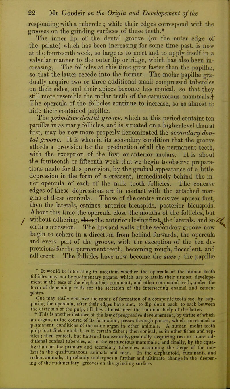 responding with a tubercle ; while their edges correspond with the grooves on the grinding surfaces of these teeth.* The inner lip of the dental groove (or the outer edge of the palate) which has been increasing for some time past, is now at the fourteenth week, so large as to meet and to apply itself in a valvular manner to the outer lip or ridge, which has also been in- creasing, The follicles at this time grow faster than the papillse, so tliat the latter recede into the former. The molar papillae gra- dually acquire two or three additional small compressed tubercles on their sides, and their apices become less conical, so that they still more resemble the molar teeth of the carnivorous mammals.f The opercula of the follicles continue to increase, so as almost to hide their contained papillse. The primitive dental groove, which at this period contains ten papillae in as many follicles, and is situated on a higherlevel than at first, may be now more properly denominated the secondary den- tal groove. It is when in its secondary condition that the groove affords a provision for the production of all the permanent teeth, with the exception of the first or anterior molars. It is about the fourteenth or fifteenth week that we begin to observe prepara- tions made for this provision, by the gradual appearance of a little depression in the form of a crescent, immediately behind the in- ner opercula of each of the milk tooth follicles. The concave edges of these depressions are in contact with the attached mar- gins of these opercula. Those of the centre incisives appear first, then the laterals, canines, anterior bicuspids, posterior bicuspids. About this time the opercula close the mouths of the follicles, but without adhering, then the anterior closing firstj^the laterals, and so on in succession. The lips and walls of the secondary groove now begin to cohere in a direction from behind forwards, the opercula and every part of the groove, with the exception of the ten de- pressions for the permanent teeth, becoming rough, flocculent, and adherent. The follicles have now become the seres the papillaj It would be interesting to ascertain whether the opercula of the human tooth follicles may not be rudimentary organs, which are to attain their utmost develope- ment in the sacs of the elephantoid, ruminant, and other compound teeth, under the form of depending folds for the secretion of the intersecting enamel and cement plates. One may easily conceive the mode of formation of a composite tooth sac, by sup- posing the opercula, after their edges have met, to dip down back to back between the d ivisioiis of the pulp, till they almost meet the common body of the latter. f Tliis is another instance of the law of progressive developement, by virtue of which an organ, in the course of its formation, passes through pliases, which correspond to ptrmanent conditions of tlie same organ in other animals. A human molar tooth pulp is at first rounded, as in certain fishes; then conical, as in other fishes and rep- tiles ; then conical, but flattened transversely, gradually acquiring two or more ad- ditional conical tubercles, as in the carnivorous mammals; and finally, by the equa- lization of the primary and secondary tubercles, asssuming the shape of the mo- Lirs in the quadrumanous animals and man. In the elephantoid, ruminant, and rodent animals, it probably undergoes a further and ultimate change in the deepen- iBg of the rudimentary grooves on tlie grinding surface.