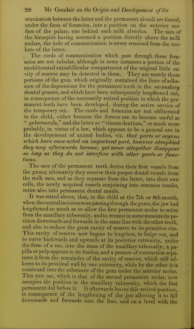 munication between the latter and the permanent alveoli are forced, under the form of foramina, into a position on the anterior sur- face of the palate, one behind each milk alveolus. The sacs of the bicuspids having assumed a position directly above the milk molars, the hole of communication is never removed from the soc- kets of the latter. . The cords of communication which pass through these fora- mina are not tubular, although in some instances a portion of the unobliterated extrafollicular compartment of the original little ca- vity of reserve may be detected in them. They are merely those portions of the gum which originally contained the lines of adhe- sion of the depressions for the permanent teeth in the secondary dental ffroove, and v/hichhaye been subsequently lengthened out, in consequence of the necessarily retired position in which the per- manent teeth have been developed, during the active service of the temporary set. The cords and foramina are not obliterated in the child, either because the former are to become useful as gubernacula, and the latter as itinera dentium, or much more probably, in virtue of a law, which appears to be a general one in the developement of animal bodies, viz. that parts or organs which have once acted an important part, however atrophied they may afterwards become, yet never altogether disappear so long as they do not interfere with other parts or func- tions. The sacs of the permanent teeth derive their first vessels from the gums; ultimately they receive their proper dental vessels from the milk sacs, and as they separate from the latter, into their own cells, the newly acquired vessels conjoining into common trunks, retire also into permanent dental canals. It was stated above, that, in the child at the 7th or 8th month, when thecentralincisiveswerepassingthrough thegums,the jaw had lengthened so much as to allow the first permanent molar to retire from the maxillary tuberosity, andto resumein somemeasureits po- sition downwards and forwards in the same line with the other teeth, and also to reduce the great cavity of reserve to its primitive size. This cavity of reserve now begins to lengthen, to bulge out, and to curve backwards and upwards at its posterior extrernity, under the form of a sac, into the mass of the maxillary tuberosity; a pa- pilla or pulp appears in its fundus, and a process of contraction sepa- rates it from the remainder of the cavity of reserve, which still ad- heres to its proximal wall by one extremity, while by the other it is continued into the substance of the gum under the anterior molar. This new sac, which is that of the second permanent molar, now occupies the position in the maxillary tuberosity, which the first permanent did before it. It afterwards leaves this retired position, in consequence of the lengthening of the jaw allowing it to fall downwards and forwards into the line, and on a level with the