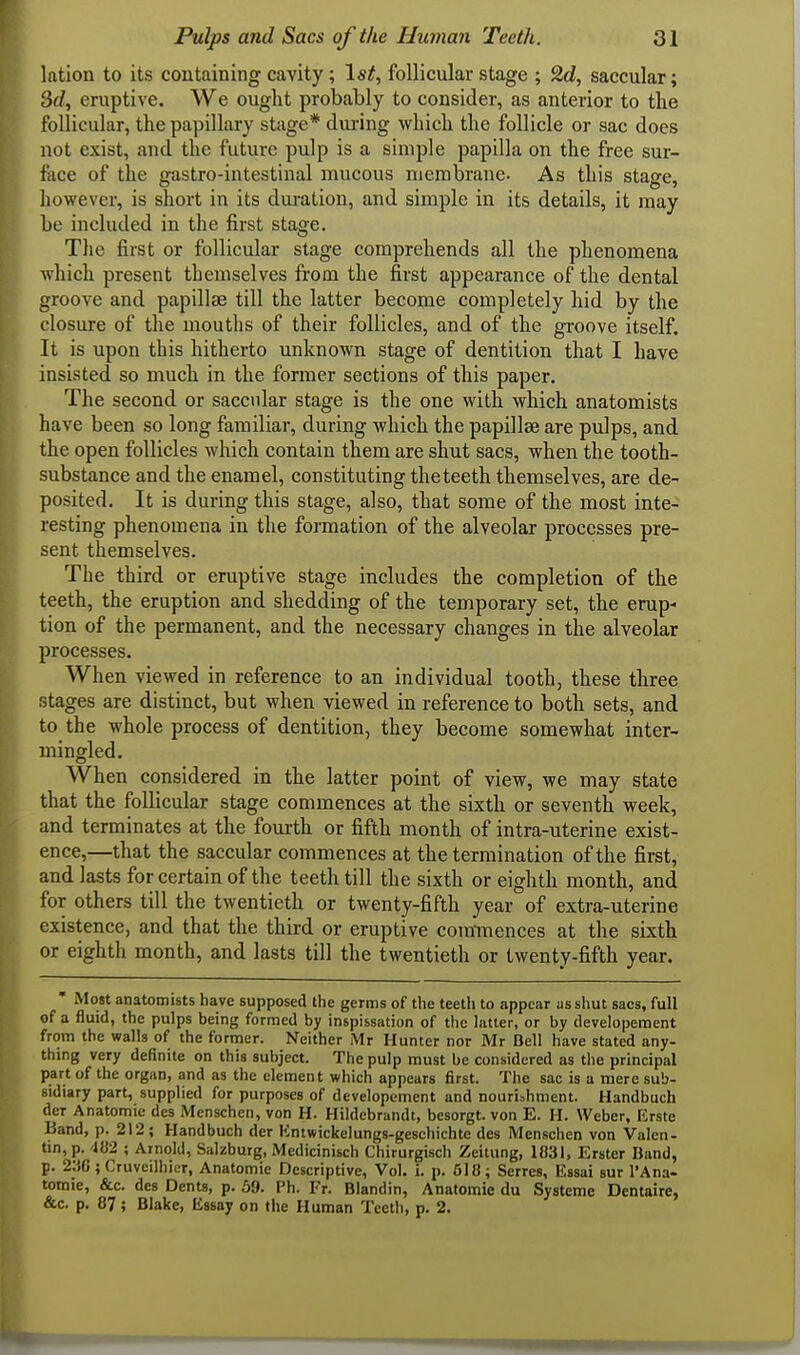 lation to its containing cavity; 1st, follicular stage ; 2d, saccular; 3d, eruptive. We ought probably to consider, as anterior to the follicular, the papillary stage* diu-ing -which the follicle or sac does not exist, and the future pulp is a simple papilla on the free sur- face of the gastro-intestinal mucous membrane. As this stage, however, is short in its dui-ation, and simple in its details, it may be included in the first stage. The first or follicular stage comprehends all the phenomena which present themselves from the first appearance of the dental groove and papillae till the latter become completely hid by the closure of the mouths of their follicles, and of the groove itself. It is upon this hitherto unknown stage of dentition that I have insisted so much in the former sections of this paper. The second or saccular stage is the one with which anatomists have been so long familiar, during which the papillse are pulps, and the open follicles Avhich contain them are shut sacs, when the tooth- substance and the enamel, constituting theteeth themselves, are de- posited. It is during this stage, also, that some of the most inte- resting phenomena in the formation of the alveolar processes pre- sent themselves. The third or eruptive stage includes the completion of the teeth, the eruption and shedding of the temporary set, the erup- tion of the permanent, and the necessary changes in tlae alveolar processes. When viewed in reference to an individual tooth, these three stages are distinct, but when viewed in reference to both sets, and to the whole process of dentition, they become somewhat inter- mingled. When considered in the latter point of view, we may state that the follicular stage commences at the sixth or seventh week, and terminates at the fourth or fifth month of intra-uterine exist- ence,—that the saccular commences at the termination of the first, and lasts for certain of the teeth till the sixth or eighth month, and for others till the twentieth or twenty-fifth year of extra-uterine existence, and that the third or eruptive comTnences at the sixth or eighth month, and lasts till the twentieth or twenty-fifth year. ' Most anatomists have supposed the germs of the teeth to appear as shut sacs, full of a fluid, the pulps being formed by inspissation of the latter, or by developement from the walls of the former. Neither Mr Hunter nor Mr Dell have stated any- thing very definite on this subject. The pulp must be considered as the principal part of the organ, and as the element which appears first. The sac is a mere sub- sidiary part, supplied for purposes of developement and nourishment. Handbuch der Anatomic des Menschen, von H. Hildebrandt, besorgt. von E. H. Weber, Krste Band, p. 212; Handbuch der Kntwickelungs-geschichte des Menschen von Valen- tin, p. 482 ; Arnold, Salzburg, Medicinisch Chirurgisch Zeitung, 1831, Erster Bund, p. 2;i6 ; Cruveilhier, Anatomic Descriptive, Vol. 1. p. 518; Serres, Essai sur I'Ana- tomie, &c. des Dents, p. 59. Ph. Fr. Blandin, Anatomic du Systcme Dentaire, &c. p. 87; Blake, lissay on the Human Tcetli, p. 2.