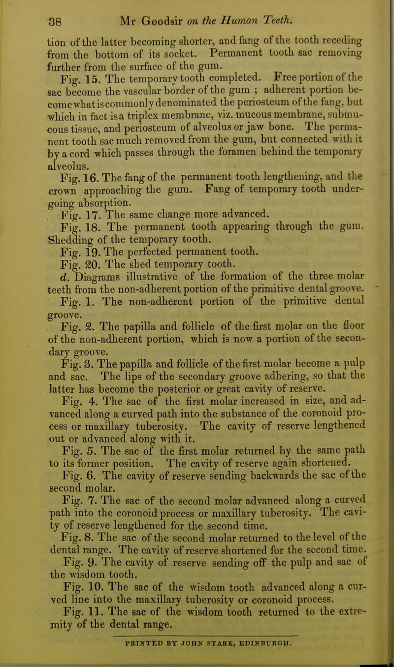 tion of the latter becoming shorter, and fang of the tooth receding from the bottom of its socket. Permanent tooth sac removing further from the surface of the gum. Fig. 15. The temporary tooth completed. Free portion of the sac become the vascular border of the gum ; adherent portion be- come what is commonly denominated the periosteum of the fang, but which in fact is a triplex membrane, viz. mucous membrane, submu- cous tissue, and periosteum of alveolus or jaw bone. The perma- nent tooth sac much removed from the gum, but connected with it by a cord which passes through the foramen behind the temporary alveolus. Fig. 16. The fang of the permanent tooth lengthening, and the <;rown approaching the gum. Fang of temporary tooth under- going absorption. Fig. 17. The same change more advanced. Fig. 18. The permanent tooth appearing through the gum. Shedding of the temporary tooth. Fig. 19. The perfected permanent tooth. Fig. 20. The shed temporary tooth. d. Diagrams illustrative of the formation of the three molar teeth from the non-adherent portion of the primitive dental groove. Fig. 1. The non-adherent portion of the primitive dental groove. Fig. 2. The papilla and follicle of the first molar on the floor of the non-adherent portion, which is now a portion of the secon- dary groove. Fig. 3. The papilla and follicle of the first molar become a pulp and sac. The lips of the secondary groove adhering, so that the latter has become the posterior or great cavity of reserve. Fig. 4. The sac of the first molar increased in size, and ad- vanced along a curved path into the substance of the coronoid pro- cess or maxillary tuberosity. The cavity of reserve lengthened out or advanced along with it. Fig. 5. The sac of the first molar returned by the same path to its former position. The cavity of reserve again shortened. Fig. 6. The cavity of reserve sending backwards the sac of the second molar. Fig. 7. The sac of the second molar advanced along a curved path into the coronoid process or maxillary tuberosity. The cavi- ty of reserve lengthened for the second time. Fig. 8. The sac of the second molar returned to the level of the dental range. The cavity of reserve shortened for the second time. Fig. 9. The cavity of reserve sending oflf the pulp and sac of the wisdom tooth. Fig. 10. The sac of the wisdom tooth advanced along a cur- ved line into the maxillary tuberosity or coronoid process. Fig. 11. The sac of the wisdom tooth returned to the extre- mity of the dental range. J'RINTED BY JOHN STARK, EDINBURGH.