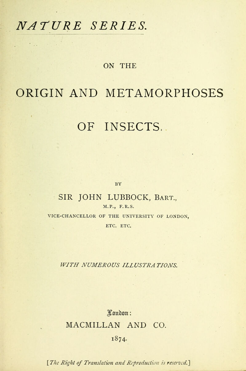 NATURE SERIES. ON THE ORIGIN AND METAMORPHOSES OF INSECTS.. BY SIR JOHN LUBBOCK, Bart., M.P., F.R.S. VICE-CHANCELLOR OF THE UNIVERSITY OF LONDON, ETC. ETC. IVITI/ NUMER0 US ILL USTRA TIONS. MACMILLAN AND CO. 1874. Ri^ht of Translation and Rcproduciioii is reservcd.'\