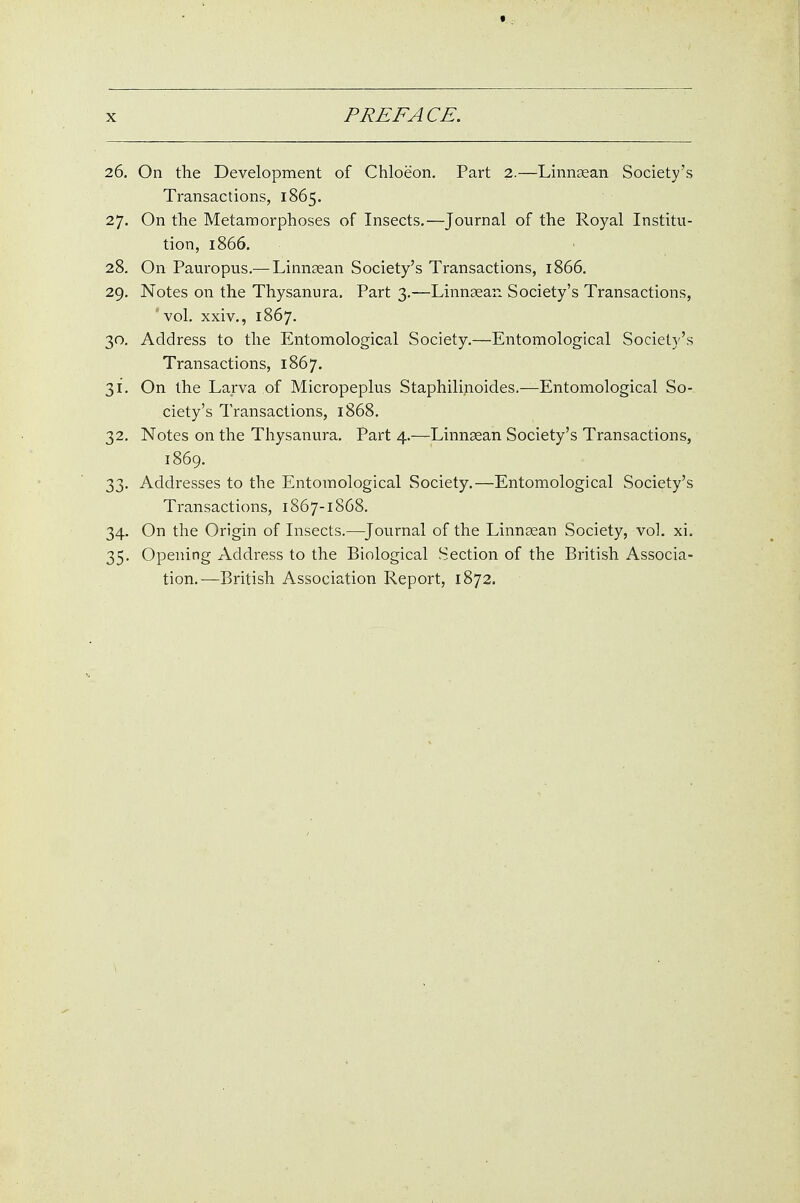 26. On the Development of Chloeon. Part 2.—Linnsean Society's Transactions, 1865. 27. On the Metamorphoses of Insects,—Journal of the Royal Institu- tion, 1866. 28. On Pauropus.—Linnsean Society's Transactions, 1866. 29. Notes on the Thysanura. Part 3.—Linngean Society's Transactions, vol. xxiv., 1867. 30. Address to the Entomological Society.—Entomological Society's Transactions, 1867. 31. On the Larva of Micropeplus Staphilinoides.—Entomological So- ciety's Transactions, 1868. 32. Notes on the Thysanura. Part 4.—Linngean Society's Transactions, 1869. 33. Addresses to the Entomological Society.—Entomological Society's Transactions, 1867-1868. 34. On the Origin of Insects.—^Journal of the Linnsean Society, vol. xi. 35. Opening Address to the Biological Section of the British Associa- tion.—British Association Report, 1872.