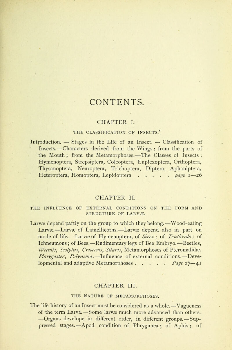CONTENTS. CHAPTER I. THE CLASSIFICATION OF INSECTS.^ Introduction. — Stages in the Life of an Insect. — Classification of Insects.—Characters derived from the Wings ; from the parts of the Mouth ; from the Metamorphoses.—The Classes of Insects : Hymenoptera, Strepsiptera, Coleoptera, Euplexoptera, Orthoptera, Thysanoptera, Neuroptera, Trichoptera, Diptera, Aphaniptera, Heteroptera, Homoptera, Lepidoptera page i—26 CHAPTER II. THE INFLUENCE OF EXTERNAL CONDITIONS ON THE FORM AND STRUCTURE OF LARV^. Larvae depend partly on the group to w^hich they belong.—Wood-eating Larvse.—Larvae of Lamellicorns.—Larvae depend also in part on mode of life.- -Larvae of Hymenoptera, of Sirex; of Tenthredo; of Ichneumons; of Bees.—Rudimentary legs of Bee Embryo.—Beetles, Weevils, Scolyhts, Crioceris, Sitaris, Metamorphoses of Pteromalidae. Platygaster, Folynema.—Influence of external conditions.—Deve- lopmental and adaptive Metamorphoses Page 27—41 CHAPTER HI. THE NATURE OF METAMORPHOSES. The life history of an Insect must be considered as a whole.—Vagueness of the term Larva.—Some larvae much more advanced than others. —Organs develope in different order, in different groups.—Sup- pressed stages.—Apod condition of Phryganea; of Aphis; of