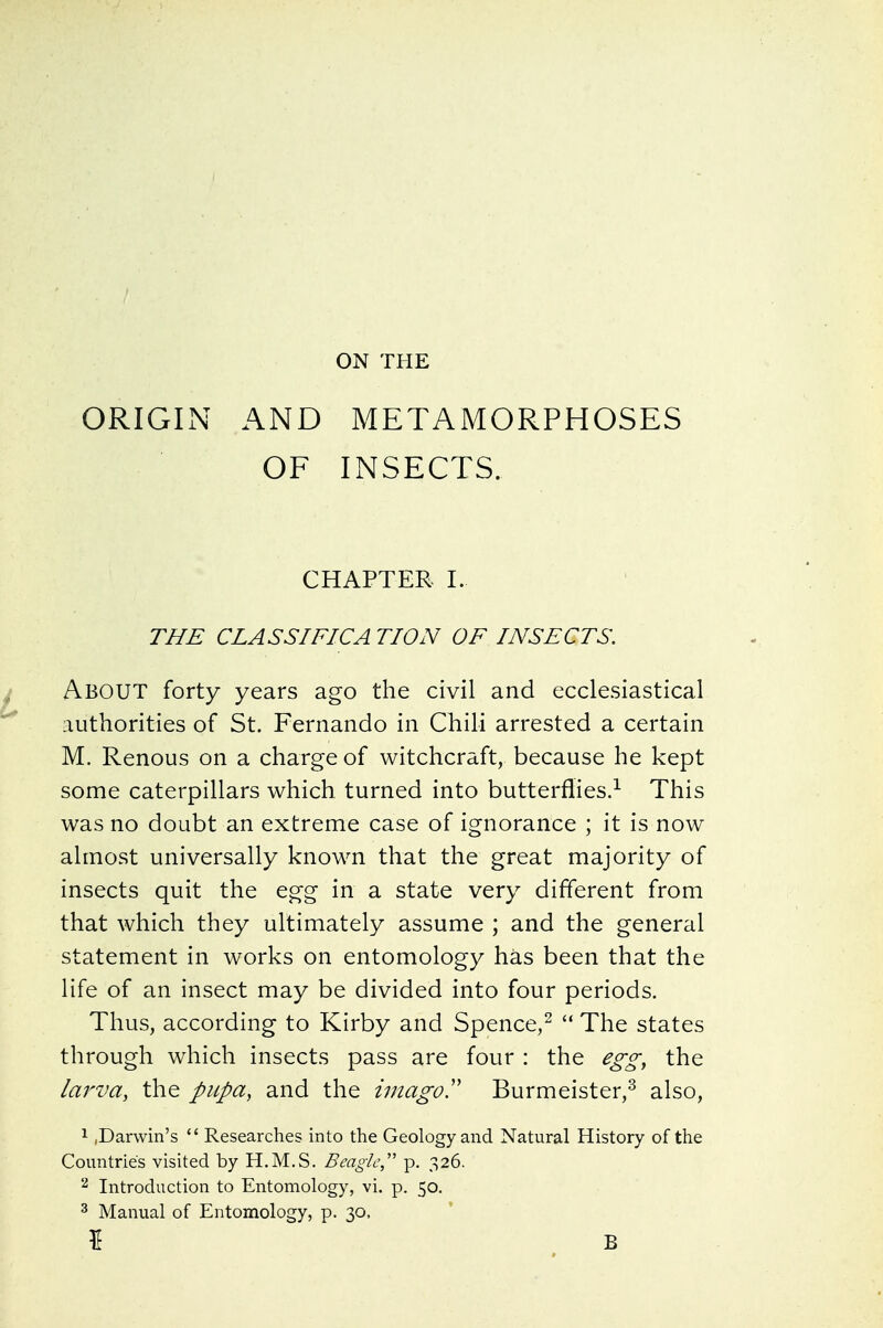 ON THE ORIGIN AND METAMORPHOSES OF INSECTS. CHAPTER I. THE CLASSIFICA TION OF INSECTS. About forty years ago the civil and ecclesiastical authorities of St. Fernando in Chili arrested a certain M. Renous on a charge of witchcraft, because he kept some caterpillars which turned into butterflies.^ This was no doubt an extreme case of ignorance ; it is now almost universally known that the great majority of insects quit the egg in a state very different from that which they ultimately assume ; and the general statement in works on entomology has been that the life of an insect may be divided into four periods. Thus, according to Kirby and Spence,^  The states through which insects pass are four : the ego^^ the larva, the pupa, and the imagoT Burmeister,^ also, 1 ,Darwin's  Researches into the Geology and Natural History of the Countries visited by H.M.S. Beagle,' p. 326. ^ Introduction to Entomology, vi. p. 50. 3 Manual of Entomology, p. 30,