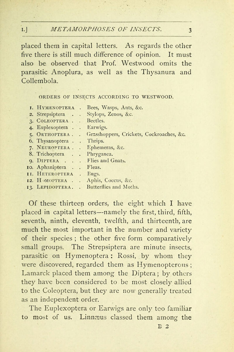 placed them in capital letters. As regards the other five there is still much difference of opinion. It must also be observed that Prof. Westwood omits the parasitic Anoplura, as well as the Thysanura and Collembola. ORDERS OF INSECTS ACCORDING TO WESTWOOD. Hymenoptera Strepsiptera COLEOPTERA Euplexoptera Orthoptera Thysanoptera Neurottera Trichoptera DiPTERA . Aphaniptera Heteroptera H)M0PTERA Lepidoptera Bees, Wasps, Ants, &c. Stylops, Zenos, &c. Beetles. Iiarwigs. Cirasshoppers, Crickets, Cockroaches, &c. Thrips. Ephemeras, &c. rhryganea. Flies and Gnatb. Fleas. Rugs. Aphis, Coccus, &c. Butterflies and Moths. Of these thirteen orders, the eight which I have placed in capital letters—namely the first, third, fifth, seventh, ninth, eleventh, twelfth, and thirteenth, are much the most important in the number and variety of their species ; the other five form comparatively small groups. The Strepsiptera are minute insects, parasitic on Hymenoptera : Rossi, by whom they were discovered, regarded them as Hymenopterous ; Lamarck placed them among the Diptera; by others they have been considered to be most closely allied to the Coleoptera, but they are now generally treated as an independent order. The Euplexoptera or Earwigs are only too familiar to most of us. Linnceus classed them among the