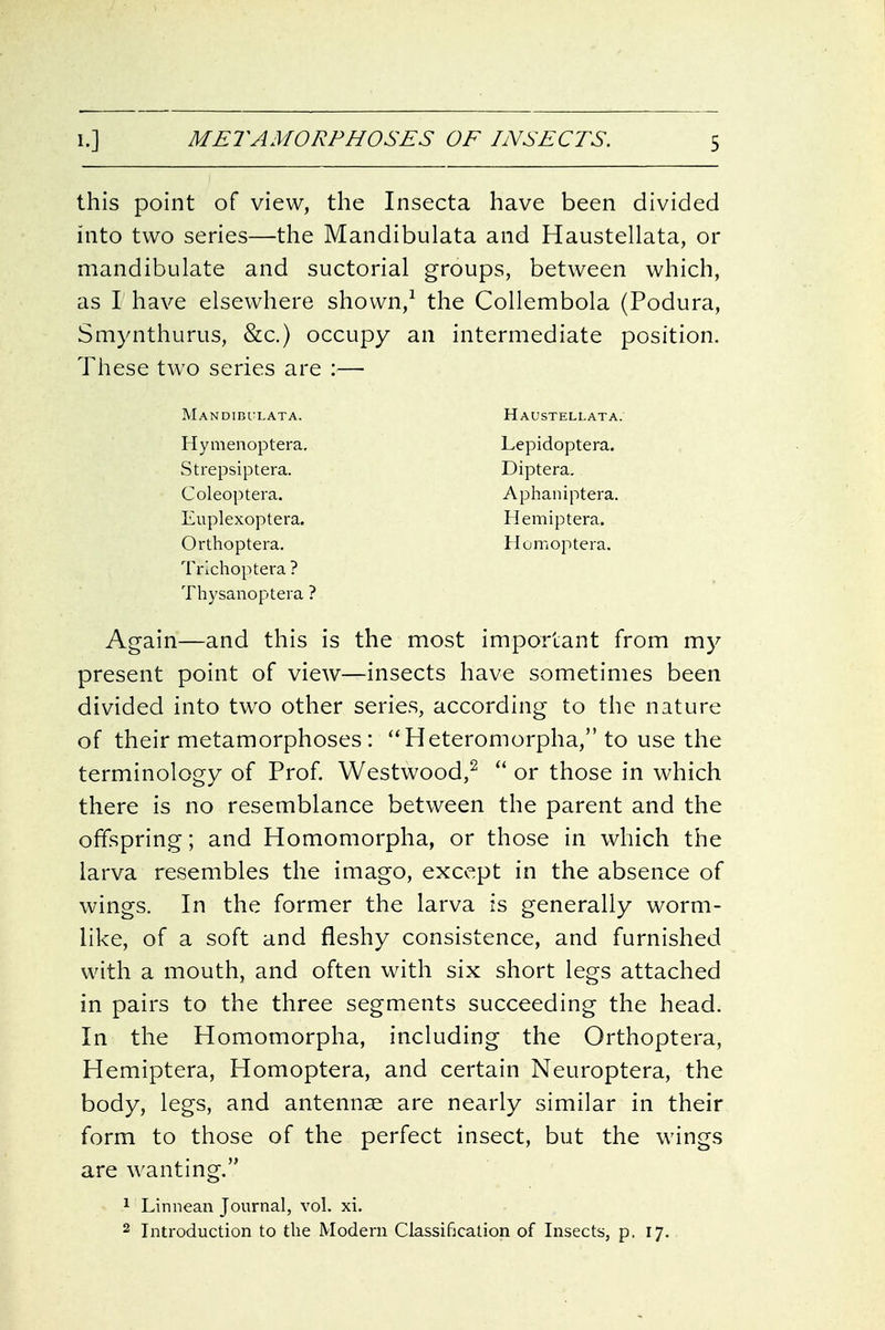 this point of view, the Insecta have been divided into two series—the Mandibulata and Haustellata, or mandibulate and suctorial groups, between which, as I have elsewhere shown,^ the Collembola (Podura, Smynthurus, &c.) occupy an intermediate position. These two series are :— Mandibulata. Haustellata. Hymenoptera, Lepidoptera. Strepsiptera. Diptera. Coleoptera. Aphaniptera. Euplexoptera, Hemiptera. Orthoptera. Homoptera. Trlchoptera? Thysanoptera ? Again—and this is the most important from my present point of view—insects have sometimes been divided into two other series, according to the nature of their metamorphoses: Heteromorpha, to use the terminology of Prof. Westwood,^  or those in which there is no resemblance between the parent and the offspring; and Homomorpha, or those in which the larva resembles the imago, except in the absence of wings. In the former the larva is generally worm- like, of a soft and fleshy consistence, and furnished with a mouth, and often with six short legs attached in pairs to the three segments succeeding the head. In the Homomorpha, including the Orthoptera, Hemiptera, Homoptera, and certain Neuroptera, the body, legs, and antennae are nearly similar in their form to those of the perfect insect, but the wings are wanting, 1 Linnean Journal, vol. xi. 2 Introduction to the Modern Classification of Insects, p. 17.