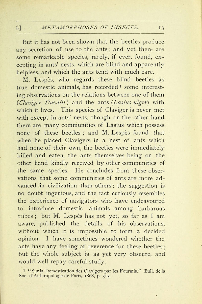 But it has not been shown that the beetles produce any secretion of use to the ants; and yet there are some remarkable species, rarely, if ever, found, ex- cepting in ants' nests, which are blind and apparently helpless, and which the ants tend with much care. M. Lespes, who regards these blind beetles as true domestic animals, has recorded ^ some interest- ing observations on the relations between one of them {Claviger Duvalii) and the ants (Lashis nigcr) with which it lives. This species of Claviger is never met with except in ants' nests, though on the other hand there are many communities of Lasius which possess none of these beetles ; and M. Lespes found that when he placed Clavigers in a nest of ants which had none of their own, the beetles were immediately killed and eaten, the ants themselves being on the other hand kindly received by other communities of the same species. He concludes from these obser- vations that some communities of ants are more ad- vanced in civilization than others : the suggestion is no doubt ingenious, and the fact curiously resembles the experience of navigators who have endeavoured to introduce domestic animals among barbarous tribes ; but M. Lespes has not yet, so far as I am aware, published the details of his observations, without which it is impossible to form a decided opinion. I have sometimes wondered whether the ants have any feeling of reverence for these beetles; but the whole subject is as yet very obscure, and would well repay careful study. 1 Surla Domestication des Clavigers par les Fourmis. Bull, de la Soc, d'Anthropologic de Paris, 1868, p. 315.