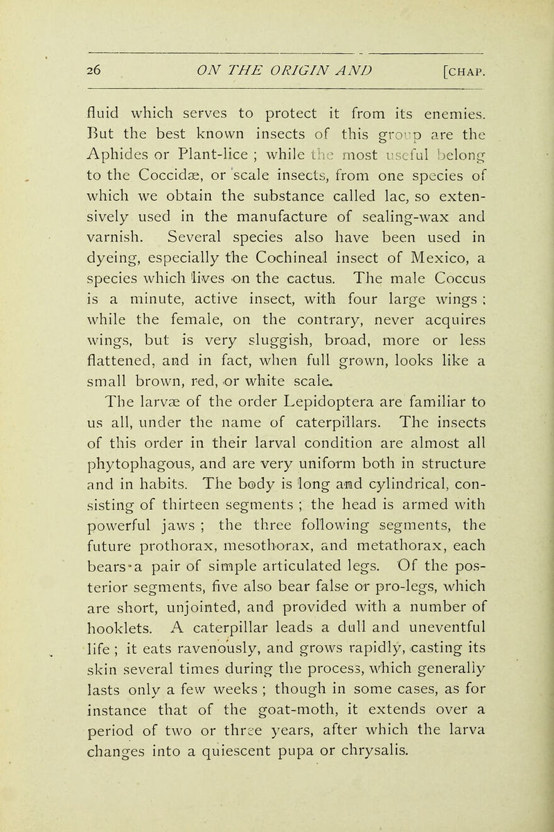 fluid which serves to protect it from its enemies. But the best known insects of this grorp are the Aphides or Plant-Hce ; while trie most I'scful ijelong to the Coccidae, or scale insects, from one species of which we obtain the substance called lac, so exten- sively used in the manufacture of sealing-wax and varnish. Several species also have been used in dyeing, especially the Cochineal insect of Mexico, a species which lives on the cactus. The male Coccus is a minute, active insect, with four large wings ; while the female, on the contrary, never acquires wings, but is very sluggish, broad, more or less flattened, and in fact, when full grown, looks like a small brown, red, or white scale. The larvae of the order Lepidoptera are familiar to us all, under the name of caterpillars. The insects of this order in their larval condition are almost all phytophagous, and are very uniform both in structure and in habits. The body is long and cylindrical, con- sisting of thirteen segments ; the head is armed with powerful jaws ; the three following segments, the future prothorax, mesothorax, and metathorax, each bears*a pair of simple articulated legs. Of the pos- terior segments, five also bear false or pro-legs, which are short, unjointed, and provided with a number of hooklets. A caterpillar leads a dull and uneventful life ; it eats ravenously, and grows rapidly, casting its skin several times during the process, which generally lasts only a few weeks ; though in some cases, as for instance that of the goat-moth, it extends over a period of two or three years, after which the larva changes into a quiescent pupa or chrysalis.