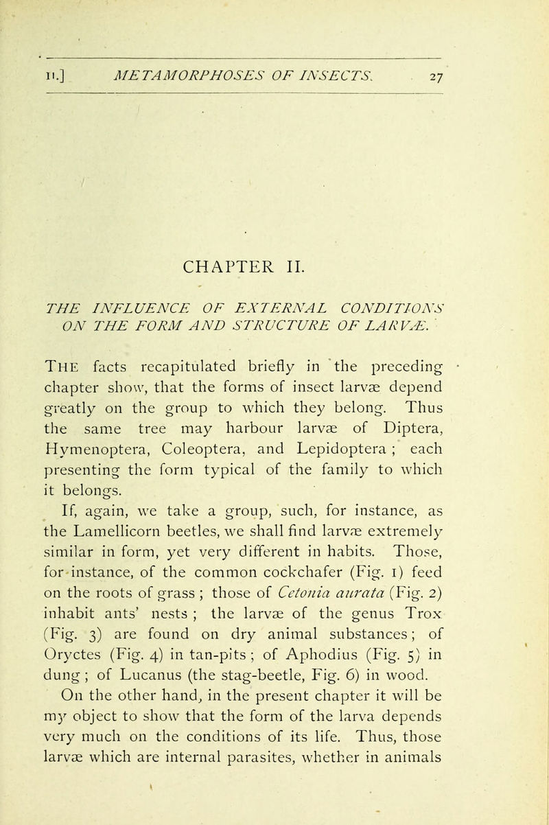 CHAPTER II. THE INFLUENCE OF EXTERNAL CONDITIONS ON THE FORM AND STRUCTURE OF LARV.E. ' The facts recapitulated briefly in the preceding chapter show, that the forms of insect larvae depend greatly on the group to which they belong. Thus the same tree may harbour larvae of Diptera, Hymenoptera, Coleoptera, and Lepidoptera ; each presenting the form typical of the family to which it belongs. If, again, we take a group, such, for instance, as the Lamellicorn beetles, we shall find larvae extremely similar in form, yet very different in habits. Those, for instance, of the common cockchafer (Fig. i) feed on the roots of grass ; those of Cetonia aurata (Fig. 2) inhabit ants' nests ; the larvae of the genus Trox (f'jg- 3) found on dry animal substances; of Oryctes (Fig. 4) in tan-pits ; of Aphodius (Fig. 5) in dung ; of Lucanus (the stag-beetle, Fig. 6) in wood. On the other hand, in the present chapter it will be m}^ object to show that the form of the larva depends very much on the conditions of its life. Thus, those larvae which are internal parasites, whether in animals