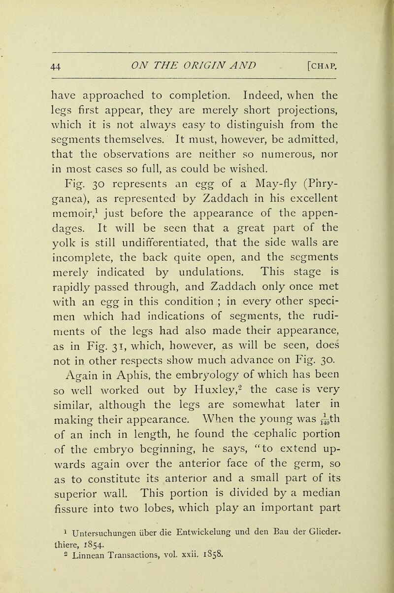 have approached to completion. Indeed, when the legs first appear, they are merely short projections, which it is not always easy to distinguish from the segments themselves. It must, however, be admitted, that the observations are neither so numerous, nor in most cases so full, as could be wished. Fig. 30 represents an egg of a May-fly (Phry- ganea), as represented by Zaddach in his excellent memoir,^ just before the appearance of the appen- dages. It will be seen that a great part of the yolk is still undifferentiated, that the side walls are incomplete, the back quite open, and the segments merely indicated by undulations. This stage is rapidly passed through, and Zaddach only once met with an egg in this condition ; in every other speci- men which had indications of segments, the rudi- ments of the legs had also made their appearance, as in Fig. 31, which, however, as will be seen, does not in other respects show much advance on Fig. 30. Again in Aphis, the embryology of which has been so well worked out by Huxley,^ the case is very similar, although the legs are somewhat later in making their appearance. When the young was of an inch in length, he found the cephalic portion of the embryo beginning, he says, ''to extend up- wards again over the anterior face of the germ, so as to constitute its anterior and a sm.all part of its superior wall. This portion is divided by a median fissure into two lobes, which play an important part 1 Untersuchungen liber die Entwickelung und den Bau der Glieder- thiere, 1854.  Linnean Transactions, vol. xxii. 1858.